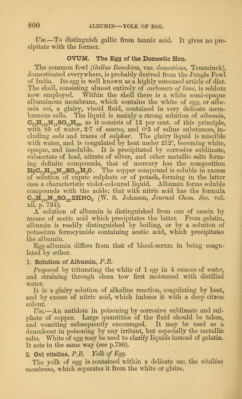 Use.—To distinguisli gallic from tannic acid. It gives no pre- cipitate with the former. OVUM. The Egg of the Domestic Hen. The common fowl (Gallus Banckiva, var. domesticus, Temminck), domesticated everywhere, is probably derived from the Jungle Fowl of India. Its egg is well known as a highly esteemed article of diet. The shell, consisting almost entirely of carbonate of lime, is seldom now employed. Within the shell there is a white semi-opaque albuminous membrane, which contains the white of egg, or albu- min ovi, a glairy, viscid fluid, contained in very delicate mem- branous cells. The liquid is mainly a strong solution of albumin, ^72^110^18^^22^20? ^^ ^^ cousists of 12 per cent, of this principle, with 85 of water, 2'7 of mucus, and 0*3 of saline substances, in- cluding soda and traces of sulphur. The glairy liquid is miscible with water, and is coagulated by heat under 212°, becoming white, opaque, and insoluble. It is precipitated by corrosive sublimate, subacetate of lead, nitrate of silver, and other metallic salts form- ing definite compounds, that of mercary has the composition Hg0^2^iioNi8S022,H20. The copper compound is soluble in excess of solution of cupric sulphate or of potash, forming in the latter case a characteristic violet-coloured liquid. Albumin forms soluble compounds with the acids; that with nitric acid has the formula C72H^iqNi8S022,2HN03 (W. S. Johnson, Journal Chem, Soc. vol. xii. p. 734). A solution of albumin is distinguished from one of casein by means of acetic acid which precipitates the latter. From gelatin, albumin is readily distinguished by boiling, or by a solution of potassium ferrocyanide containing acetic acid, Avhich precipitates the albumin. Egg-albumin differs from that of biood-serum in being coagu- lated by sether. 1. Solution of Albumin, P.B. Prepared by triturating the white of 1 egg in 4 ounces of water, and straining through clean tow first moistened with distilled water. It is a glairy solution of alkaline reaction, coagulating by heat, and by excess of nitric acid, which imbues it with a deep citron colour. Use.—An antidote in poisoning by corrosive sublimate and sul- phate of copper. Large quantities of the fluid should be taken, and vomiting subsequently encouraged. It may be used as a demulcent in poisoning by any irritant, but especially the metallic salts. White of egg may be used to clarify liquids instead of gelatin. It acts in the same way (see p. 799). 2. Ovi vitellus, P.5. Yolk of Egg. The yolk of egg is contained within a delicate sac, the vitelline membrane, which separates it from the white or giaire.