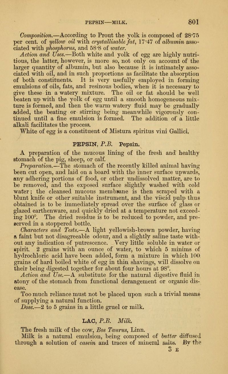 Composition.—According to Prout the yolk is composed of 28*75 per cent, of yellow oil with crystallisable fat, 17*47 of albumin asso- ciated with phosphorus, and 58*8 of water. Action and Uses.—Both white and yolk of egg are highly nutri- tious, the latter, however, is more so, not only on account of the larger quantity of albumin, but also because it is intimately asso- ciated with oil, and in such proportions as facilitate the absorption of both constituents. It is very usefully employed in forming emulsions of oils, fats, and resinous bodies, when it is necessary to give these in a watery mixture. The oil or fat should be well beaten up with the yolk of egg until a smooth homogeneous mix- ture is formed, and then the warm watery fluid may be gradually added, the beating or stirring being meanwhile vigorously con- tinued until a fine emulsion is formed. The addition of a little alkali facilitates the process. White of egg is a constituent of Mistura spiritus vini Gallici. PEPSIN, P.B. Pepsin. A preparation of the mucous lining of the fresh and healthy stomach of the pig, sheep, or calf. Preparation.—The stomach of the recently killed animal having been cut open, and laid on a board with the inner surface upwards, any adhering portions of food, or other undissolved matter, are to be removed, and the exposed surface slightly washed with cold water; the cleansed mucous membsane is then scraped with a blunt knife or other suitable instrument, and the viscid pulp thus obtained is to be immediately spread over the surface of glass or glazed earthenware, and quickly dried at a temperature not exceed- ing 100°. The dried residue is to be reduced to powder, and pre- served in a stoppered bottle. Characters and Tests.—A light yellowish-brown powder, having a faint but not disagreeable odour, and a slightly saline taste with- out any indication of putrescence. Very little soluble in water or spirit. 2 grains with an ounce of water, to which 5 minims of hydrochloric acid have been added, form a mixture in which 100 grains of hard boiled white of egg in thin shavings, will dissolve on their being digested together for about four hours at 98°. Action and Use.—A substitute for the natural digestive fluid in atony of the stomach from functional derangement or organic dis- ease. Too much reliance must not be placed upon such a trivial means of supplying a natural function. Dose.—2 to 5 grains in a little gruel or milk. LAC, P.B. Milk The fresh milk of the cow, Bos Taurus, Linn. Milk is a natural emulsion, being composed of butter diffused through a solution of casein and traces of mineral salts. Bv the 3 E