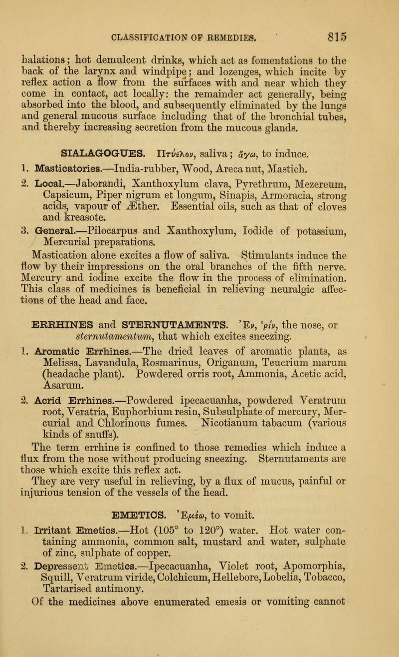 halations; liot demulcent drinks, which act as fomentations to the back of the larynx and windpipe; and lozenges, which incite by reflex action a flow from the surfaces with and near which they come in contact, act locally: the remainder act generally, being absorbed into the blood, and subsequently eliminated by the lungs and general mucous surface including that of the bronchial tubes, and thereby increasing secretion from the mucous glands. SIALAGOGXJES. IlTvs'hoy, saliva; aya, to induce. 1. Masticatories.—India-rubber, Wood, Arecanut, Mastich. 2. Local.—Jaborandi, Xanthoxylum clava, Pyrethrum, Mezereum, Capsicum, Piper nigrum et longum, Sinapis, Armoracia, strong acids, vapour of ^ther. Essential oils, such as that of cloves and kreasote. 3. General.—Pilocarpus and Xanthoxylum, Iodide of potassium. Mercurial preparations. Mastication alone excites a flow of saliva. Stimulants induce the flow by their impressions on the oral branches of the fifth nerve. Mercury and iodine excite the flow in the process of elimination. This class of medicines is beneficial in relieving neuralgic affec- tions of the head and face. ERRHINES and STERNUTAMENTS. 'Ev, 'ph, the nose, or sternutamentum, that which excites sneezing. 1. Aromatic Errhines.—The dried leaves of aromatic plants, as Melissa, Lavandula, Eosmarinus, Origanum, Teucrium marum (headache plant). Powdered orris root. Ammonia, Acetic acid, Asarum. 2. Acrid Errhines.—Powdered ipecacuanha, powdered Veratrum root, Veratria, Euphorbiumresia, Subsulphate of mercury, Mer- curial and Chlorinous fumes. Nicotianum tabacum (various kinds of snuffs). The term errhine is confined to those remedies which induce a flux from the nose without producing sneezing. Sternutaments are those which excite this reflex act. They are very useful in relieving, by a flux of mucus, painful or injurious tension of the vessels of the head. EMETICS. 'E^g^y, to Vomit. 1. Irritant Emetics.—Hot (105° to 120°) water. Hot water con- taining ammonia, common salt, mustard and water, sulphate of zinc, suljDhate of copper. 2. Depressent Emetics.—Ipecacuanha, Violet root, Apomorphia, Squill, Veratrum viride, Colchicum, Hellebore, Lobelia, Tobacco, Tartarised antimony. Of the medicines above enumerated emesis or vomiting cannot