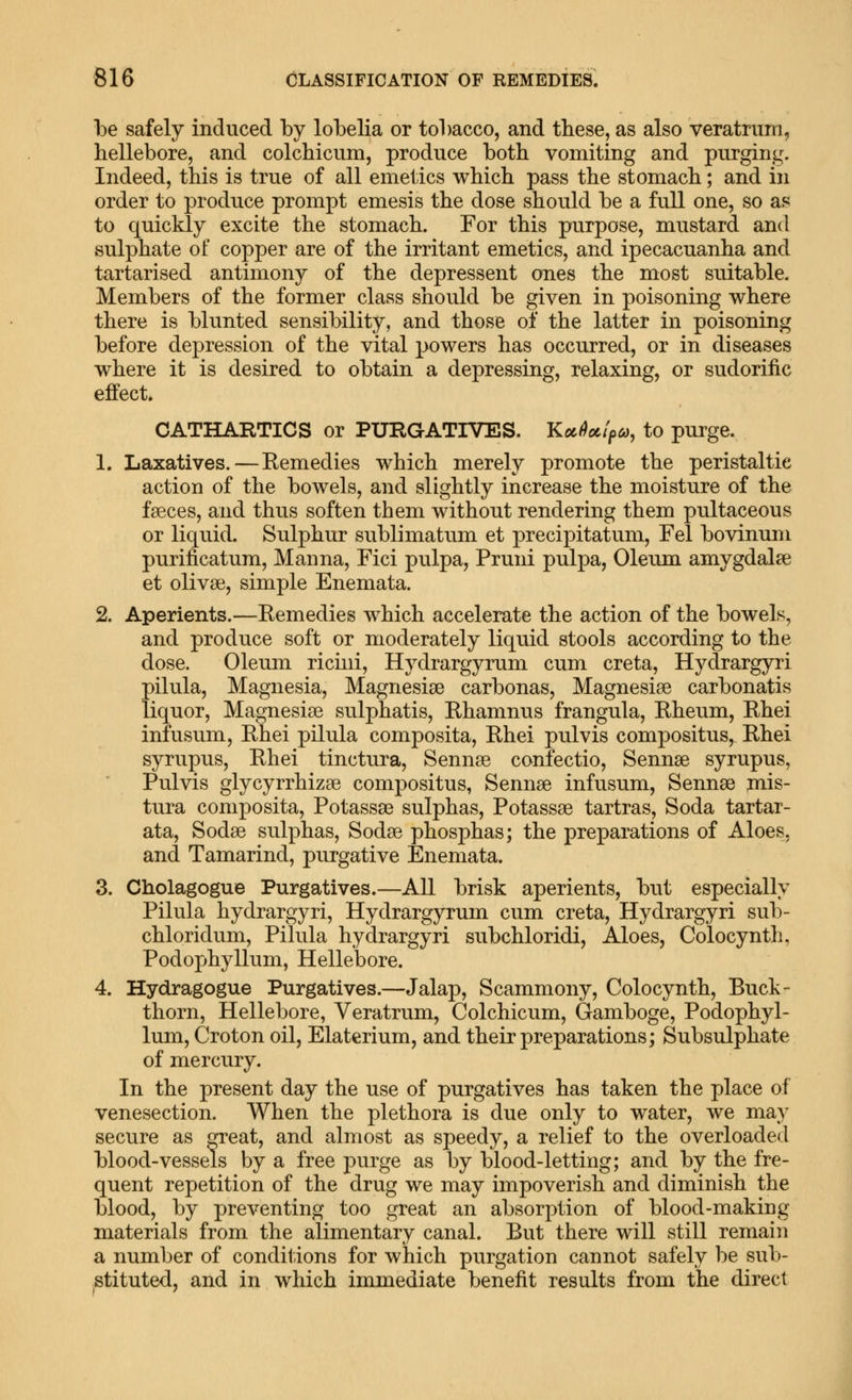 be safely induced by lobelia or tobacco, and these, as also veratrum, hellebore, and colchicum, produce both vomiting and purging. Indeed, this is true of all emetics which pass the stomach; and in order to produce prompt emesis the dose should be a full one, so as to quickly excite the stomach. For this purpose, mustard and sulphate of copper are of the irritant emetics, and ipecacuanha and tartarised antimony of the depressent ones the most suitable. Members of the former class should be given in poisoning where there is blunted sensibility, and those of the latter in poisoning before depression of the vital powers has occurred, or in diseases where it is desired to obtain a depressing, relaxing, or sudorific effect. CATHARTICS or PXJRGATIVES. Koc(iocipa, to purge. 1. Laxatives.—Eemedies which merely promote the peristaltic action of the bowels, and slightly increase the moisture of the faeces, and thus soften them without rendering them pultaceous or liquid. Sulphur sublimatum et precipitatum, Fel bovinum purificatum. Manna, Fici pulpa, Pruni pulpa, Oleum amygdalae et olivae, simple Enemata. 2. Aperients.—Eemedies which accelerate the action of the bowels, and produce soft or moderately liquid stools according to the dose. Oleum ricini, Hydrargyrum cum creta, Hydrargyri pilula. Magnesia, Magnesiae carbonas, Magnesias carbonatis liquor. Magnesias sulphatis, Ehamnus frangula, Eheum, Ehei infusum, Ehei pilula composita, Ehei pulvis compositus, Ehei syrupus, Ehei tinctura, Sennae confectio. Sennas syrupus, Pulvis glycyrrhizae compositus, Sennae infusum. Sennas mis- tura composita, Potassae sulphas, Potassas tartras. Soda tartar- ata. Sodas sulphas. Sodas phosphas; the preparations of Aloes, and Tamarind, purgative Enemata. 3. Cholagogue Purgatives.—All brisk aperients, but especially Pilula hydrargyri. Hydrargyrum cum creta, Hydrargyri sub- chloridum, Pilula hydrargyri subchloridi, Aloes, Colocynth, Podophyllum, Hellebore. 4. Hydragogue Purgatives.—Jalap, Scammony, Colocynth, Buck- thorn, Hellebore, Veratrum, Colchicum, Gamboge, Podophyl- lum, Croton oil, Elaterium, and their preparations; Subsulphate of mercury. In the present day the use of purgatives has taken the place of venesection. When the plethora is due only to water, we may secure as great, and almost as speedy, a relief to the overloaded blood-vessels by a free purge as by blood-letting; and by the fre- quent repetition of the drug we may impoverish and diminish the blood, by preventing too great an absorption of blood-making materials from the alimentary canal. But there will still remain a number of conditions for which purgation cannot safely be sub- stituted, and in which immediate benefit results from the direct