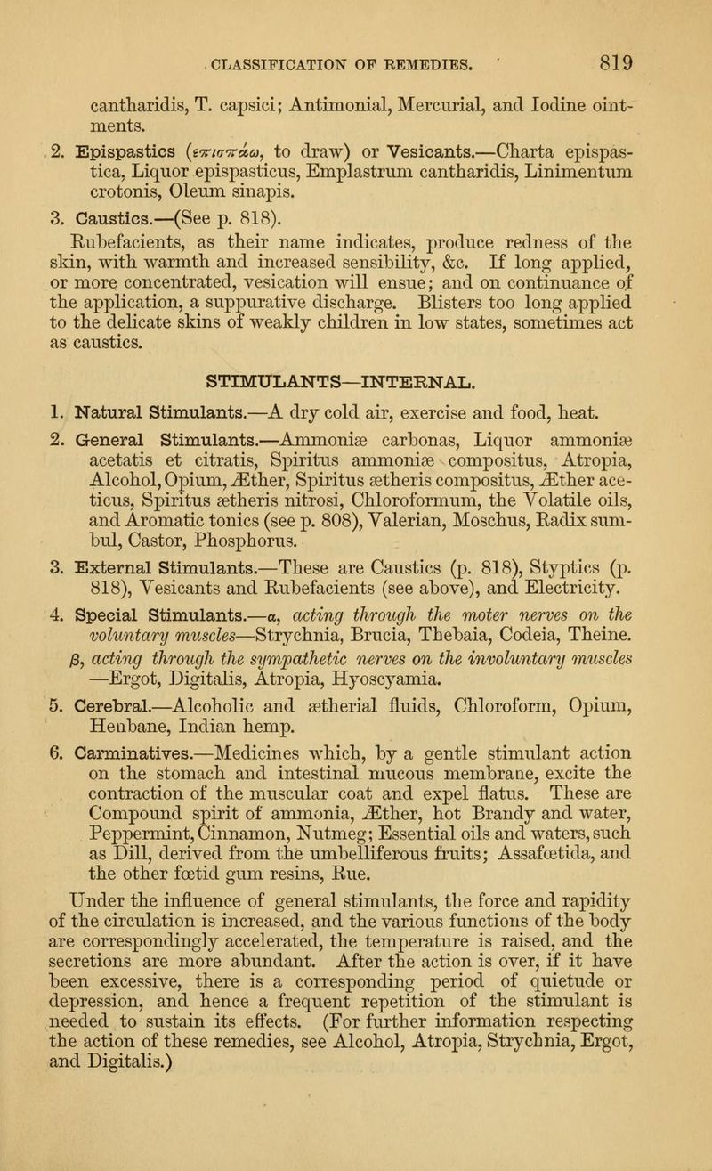 cantharidis, T. capsici; Antimonial, Mercurial, and Iodine oint- ments. 2. Epispastics {i'xin'Tea.a^ to draw) or Vesicants.—Charta epispas- tica. Liquor epispasticus, Emplastrum cantharidis, Linimentum crotonis, Oleum sinapis. 3. Caustics.—(See p. 818). Kubefacients, as their name indicates, produce redness of the skin, with warmth and increased sensibility, &c. If long applied, or more concentrated, vesication will ensue; and on continuance of the application, a suppurative discharge. Blisters too long applied to the delicate skins of weakly children in low states, sometimes act as caustics. STIMULANTS—INTEKNAL. 1. Natural Stimulants.—A dry cold air, exercise and food, heat. 2. General Stimulants.—Ammonise carbonas. Liquor ammonise acetatis et citratis, Spiritus ammonise compositus, Atropia, Alcohol, Opium, ^ther, Spiritus setheris compositus, ^ther ace- ticus, Spiritus setheris nitrosi, Chloroformum, the Volatile oils, and Aromatic tonics (see p. 808), Valerian, Moschus, Radix sum- bul. Castor, Phosphorus. 3. External Stimulants.—These are Caustics (p. 818), Styptics (p. 818), Vesicants and Rubefacients (see above), and Electricity. 4. Special Stimulants.—a, acting through the moter nerves on the voluntary muscles—Strychnia, Brucia, Thebaia, Codeia, Theine. j8, acting through the sympathetic nerves on the involuntary muscles —Ergot, Digitalis, Atropia, Hyoscyamia. 5. Cerebral.—Alcoholic and setherial fluids. Chloroform, Opium, Henbane, Indian hemp. 6. Carminatives.—Medicines which, by a gentle stimulant action on the stomach and intestinal mucous membrane, excite the contraction of the muscular coat and expel flatus. These are Compound spirit of ammonia, ^ther, hot Brandy and water. Peppermint, Cinnamon, Nutmeg; Essential oils and waters, such as Dill, derived from the umbelliferous fruits; Assafoetida, and the other foetid gum resins. Rue. Under the influence of general stimulants, the force and rapidity of the circulation is increased, and the various functions of the body are correspondingly accelerated, the temperature is raised, and the secretions are more abundant. After the action is over, if it have been excessive, there is a corresponding period of quietude or depression, and hence a frequent repetition of the stimulant is needed to sustain its effects. (For further information respecting the action of these remedies, see Alcohol, Atropia, Strychnia, Ergot, and Digitalis.)