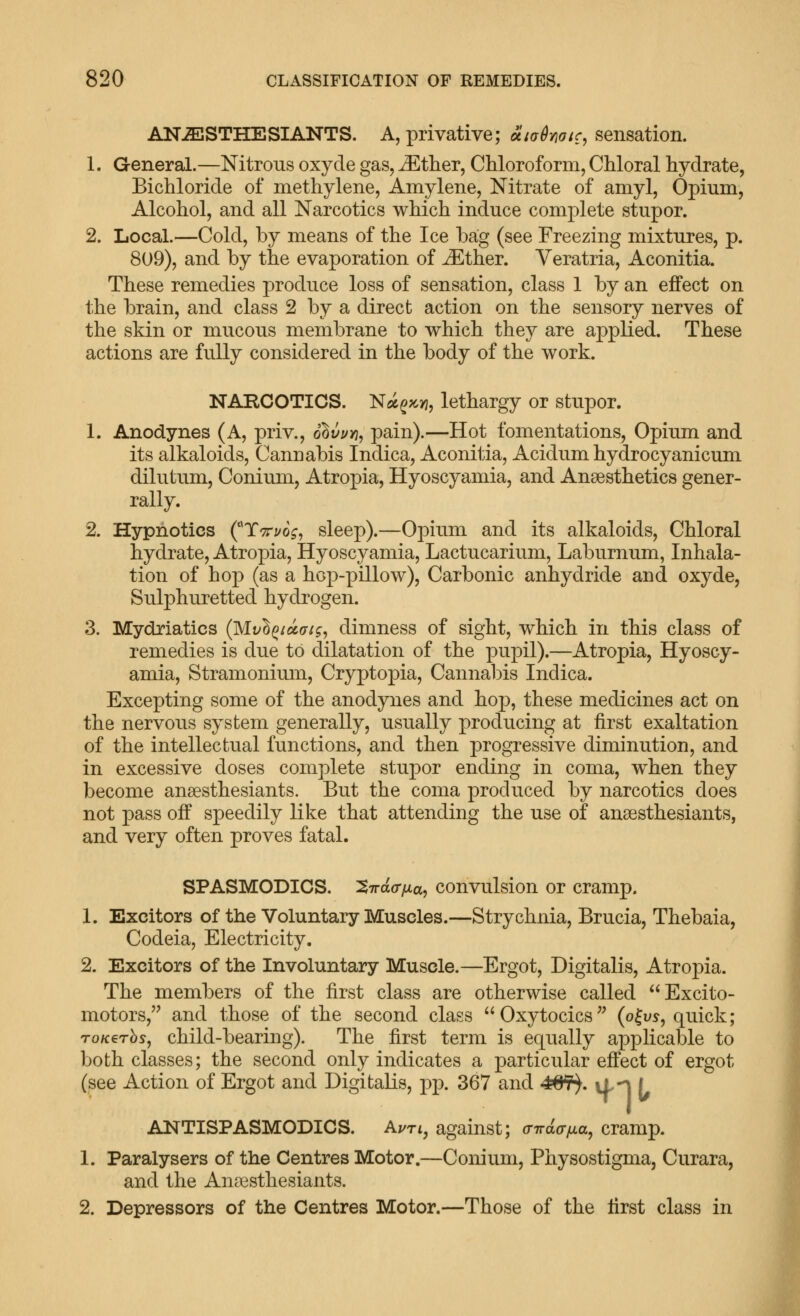 AN-ESTHESIANTS. A, privative; oiiahoic^ sensation. 1. General.—Nitrous oxycle gas, ^ther, Chloroform, Chloral hydrate, Bichloride of methylene, Amylene, Nitrate of amyl. Opium, Alcohol, and all Narcotics which induce complete stupor. 2. Local.—Cold, by means of the Ice hag (see Freezing mixtures, p. 809), and by the evaporation of iEther. Veratria, Aconitia. These remedies produce loss of sensation, class 1 by an effect on the brain, and class 2 by a direct action on the sensory nerves of the skin or mucous membrane to which they are applied. These actions are fully considered in the body of the work. NARCOTICS. N^^pcyj, lethargy or stupor. 1. Anodynes (A, priv., o^vyvi^ pain).—Hot fomentations, Opium and its alkaloids. Cannabis Indica, Aconitia, Acidum hydrocyanicum dilutum, Conium, Atropia, Hyoscyamia, and Anaesthetics gener- rally. 2. Hypnotics (''Ttti/o^, sleep).—Opium and its alkaloids. Chloral hydrate, Atropia, Hyoscyamia, Lactucarium, Laburnum, Inhala- tion of hop (as a hop-pillow), Carbonic anhydride and oxyde, Sulphuretted hydrogen. 3. Mydriatics (^vho^iuuig^ dimness of sight, which in this class of remedies is due to dilatation of the pupil).—Atropia, Hyoscy- amia, Stramonium, Cryptopia, Cannal)is Indica. Excepting some of the anodynes and hop, these medicines act on the nervous system generally, usually producing at first exaltation of the intellectual functions, and then progTessive diminution, and in excessive doses complete stupor ending in coma, when they become ansesthesiants. But the coma produced by narcotics does not pass off speedily like that attending the use of ansesthesiants, and very often proves fatal. SPASMODICS. ^irafffjia^ convulsion or cramp. 1. Exciters of the Voluntary Muscles.—Strychnia, Brucia, Thebaia, Codeia, Electricity. 2. Excitors of the Involuntary Muscle.—Ergot, Digitalis, Atropia. The members of the first class are otherwise called Excito- motors, and those of the second class Oxytocics (o|us, quick; To/cerbs, child-bearing). The first term is equally applicable to both classes; the second only indicates a particular effect of ergot (see Action of Ergot and Digitalis, pp. 367 and 4^. itn I ANTISPASMODICS. Aj/rt, against; (nrd(TiJ.a, cramp. 1. Paralysers of the Centres Motor.—Conium, Physostigma, Curara, and the Ana3sthesiants. 2. Depressors of the Centres Motor.—Those of the first class in