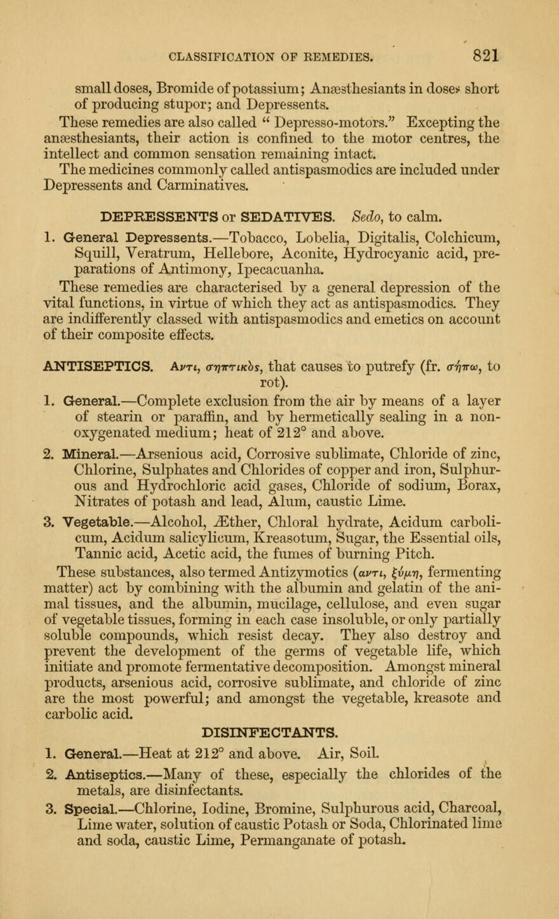 small doses, Bromide of potassium; Anaesthesiants in dose^ short of producing stupor; and Depressents. These remedies are also called  Depresso-motors. Excepting the ansesthesiants, their action is confined to the motor centres, the intellect and common sensation remaining intact. The medicines commonly called antispasmodics are included under Depressents and Carminatives. DEPRESSENTS or SEDATIVES. Sedo, to calm. 1. General Depressents.—Tobacco, Lobelia, Digitalis, Colchicum, Squill, Veratrum, Hellebore, Aconite, Hydrocyanic acid, pre- parations of Antimony, Ipecacuanha. These remedies are characterised by a general depression of the vital functions, in virtue of which they act as antispasmodics. They are indifferently classed with antispasmodics and emetics on account of their composite effects. ANTISEPTICS. AuTi, (rriTrriKhs, that causes to putrefy (fr. crriTrw, to rot). 1. General.—Complete exclusion from the air by means of a layer of stearin or paraffin, and by hermetically sealing in a non- oxygenated medium; heat of 212° and above. 2. Mineral.—Arsenious acid, Corrosive sublimate. Chloride of zinc, Chlorine, Sulphates and Chlorides of copper and iron, Sulphur- ous and Hydrochloric acid gases. Chloride of sodium, Borax, Nitrates of potash and lead, Alum, caustic Lime. 3. Vegetable.—Alcohol, ^ther. Chloral hydrate, Acidum carboli- cum, Acidum salicylicum, Kreasotum, Sugar, the Essential oils. Tannic acid. Acetic acid, the fumes of burning Pitch. These substances, also termed Antizymotics (ai/rt, ^vjur}, fermenting matter) act by combining with the albumin and gelatin of the ani- mal tissues, and the albumin, mucilage, cellulose, and even sugar of vegetable tissues, forming in each case insoluble, or only partially soluble compounds, which resist decay. They also destroy and prevent the development of the germs of vegetable life, which initiate and promote fermentative decomposition. Amongst mineral products, arsenious acid, corrosive sublimate, and chloride of zinc are the most powerful; and amongst the vegetable, kreasote and carbolic acid. DISINFECTANTS. 1. General.—Heat at 212° and above. Air, Soil. 2. Antiseptics.—Many of these, especially the chlorides of the metals, are disinfectants. 3. Special.—Chlorine, Iodine, Bromine, Sulphurous acid. Charcoal, Lime water, solution of caustic Potash or Soda, Chlorinated lime and soda, caustic Lime, Permanganate of potash.
