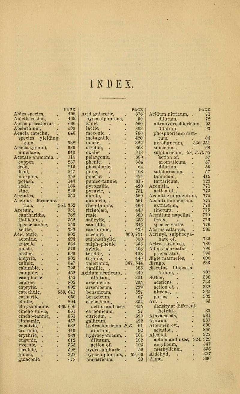 INDEX. PAGE Abies species, . 409 Abietis resina, . 409 Abrus precatorius, . 660 Absinthium, . 539 Acacia catechu, . 640 species yielding gum, . .638 Acacia gummi, . 689 mucilage, . 640 Acetate ammonia, . 115 copper, . . 237 iron, . . 215 lead, . . 247 morphia, . . 758 potash, . . 143 soda, . . 165 zinc, . . 229 Acetates, . . 353 Acetous fermenta- tion, . 351,352 Acetum, . . 351 cantharidis, . 788 Gallicum, . . 352 ipecacuanhas, . 550 scillas, . . 393 Acid butic, . . 802 aconitic, . . 694 angelic, . . 534 anisic, . . 579 arable, . . 639 butyric, . . 802 caffeic, . . 547 calumbic, . . 725 camphic, . . 452 camphoric, . 452 caproic, . . 802 caprylic, . . 802 catechuic, 553, 641 cathartic, . 650 cholic, . . 804 chrysophanic, 466, 650 cincho-fulvic, . 661 cincho-tannic, . 561 cinnamic, . 457 copaivic, . . 632 crotonic, . . 440 erythric, . . 363 eugenic, . . 612 evernic, . . 363 ferulaic, . . 598 glucic, . . 322 guiaconic . 678 PAGE PAGE Acid guiaretic. 678 Acidum nitricum. 71 hyposulphurous, 59 dilutum, 72 kinic, 560 nitrohydrochloricum, 93 lactic. 803 dilutum, 93 meconic, . 766 phosphoricum dilu- metagallic, 420 tum. 64 mucic. 322 pyroligneum, 336, 351 orsellic, . 363 silicicum, . 68 oxalic 313 sulphuricum, 53, P.B.55 pelargonic, 680 action of, 57 phenic. 354 aromaticum, . 57 phosphoric, 64 dilutum. 56 pinic. 408 sulphurosum, 57 piperic, . 434 tannicum. . 419 punico-tannic, 615 tartaricum, 729 pyrogallic. 420 Aconitia, 771 pyruvic, . 731 action of, . 773 quinic. 560 AconitiaBunguentum, 775 quinovic, . 561 Aconiti linimentuni 775 rheo-tannic. 466 extractum. 776 ricinoleic, 443 tinctura, . 775 rutic. 680 Aconitum napellus, 770 salicylic, . 356 ferox. 776 santallic, . 646 species vari^e. 776 santoninic, 439 Acorus calamus. 385 succinic, . 360,731 Acrinyl, sulphocya- sulphsethylic. 3o0 nate of. 735 sulphophenic. 355 Actea racemosa, 780 sylvic. 408 Adeps benzoatus, 796 terehic, . 408 prasparatus, 795 tigJinic, 440 ^gle marmelos. 696 valerianic, 347, 544 ^rugo. 236 vanillic, . 385 iEsculus hippocas Acidum aceticum, 349 tanura, . 707 dilutum. 351 iEther, 330 arsenicum, 295 aceticus, . 334 arseniosum, 299 action of, . 332 benzoicum, 527 nitrous, . 335 boracicum, 67 purus, 332 carbolicum, 354 Air, . 33 action and uses, 355 density at differer it carbonicum, 97 heights. 33 citricum, . 693 A Java seeds, 581 gallicum, 422 Ajowan, 581 hydrochloricum, 1 ^.B. 91 Albumen ovi, 800 dilutum. 92 solution, . 800 hydrocyanicum. 101 Alcohol, 322 dilutum. 102 action and uses. 324, 329 action of, 103 amylicum, 347 hydrosulphuric. 59 methylicum, 336 hyposulphurous, 59,66 Aldehyd, . 337 muriaticura, 90 Algae, 360