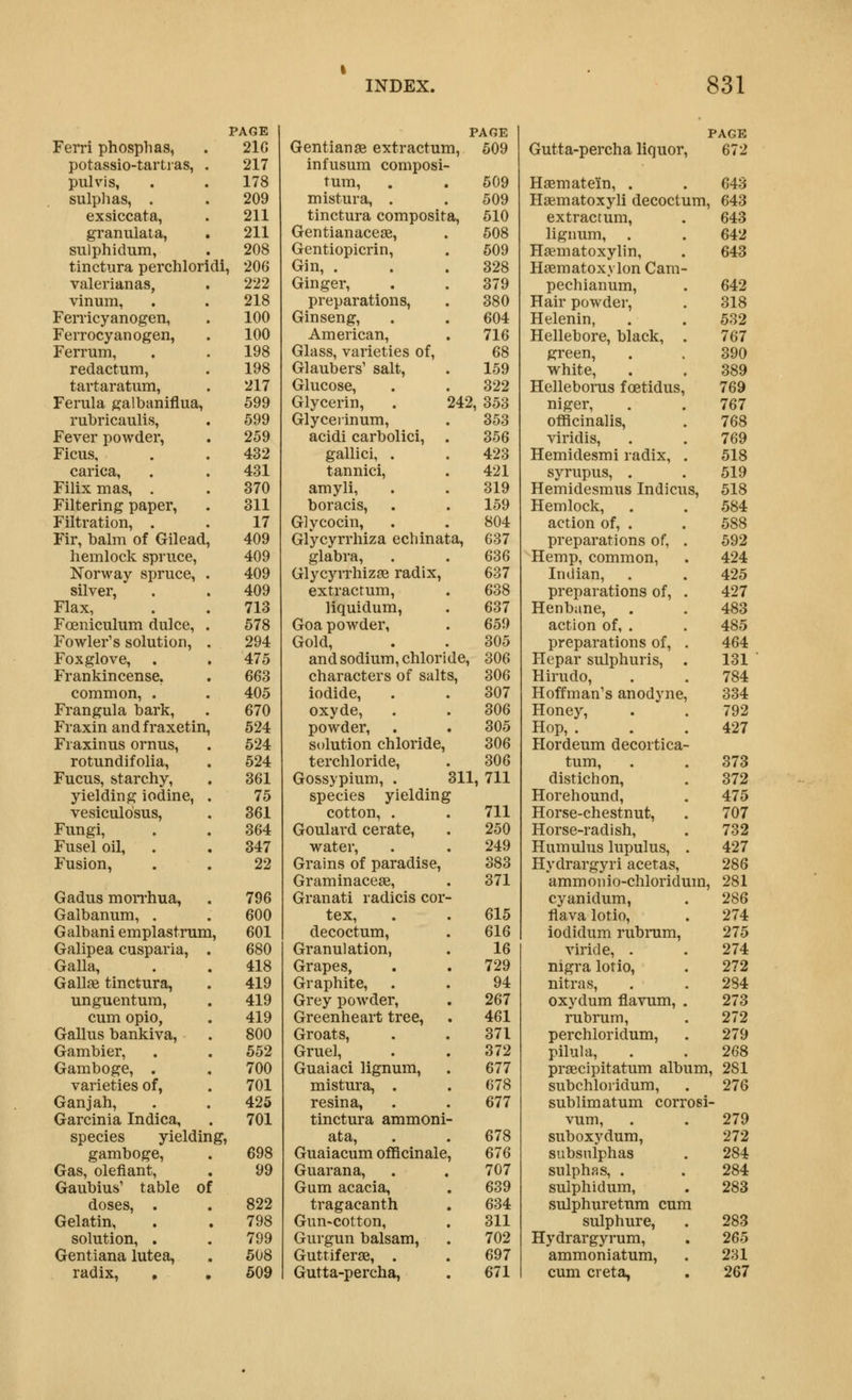 PAGE Ferri phosphas, . 21G potassio-tartias, . 217 pulvis, . . 178 sulplias, . . 209 exsiccata, . 211 granulata, . 211 sulphidum, . 208 tinctura perchloricli, 206 valerianas, . 222 vinum, . . 218 Fenicyanogen, . 100 FeiTOcyanogen, . 100 Ferrum, . . 198 redactum, . 198 tartaratum, . 217 Ferula galbaniflua, 599 rubricaulis, . 599 Fever powder, . 259 Ficus, . . 432 carica, . . 431 Filixmas, . . 370 Filtering paper, . 311 Filtration, . . 17 Fir, balm of Gilead, 409 hemlock spruce, 409 Norway spruce, . 409 silver, . . 409 Flax, . . 713 Foeniculum dulce, . 578 Fowler's solution, . 294 Foxglove, . . 475 Frankincense. . 663 common, . . 405 Frangula bark, . 670 Fraxin and f raxetin, 524 Fraxinus ornus, . 524 rotundifolia, . 524 Fucus, starchy, . 361 yielding iodine, . 75 vesiculosus, . 361 Fungi, . . 364 Fusel oil, . . 347 Fusion, . . 22 Gadus moiThua, . 796 Galbanum, . . 600 Galbaniemplastrum, 601 Galipea cusparia, . 680 Galla, . . 418 Gallae tinctura, . 419 unguentum, . 419 cum opio, . 419 Gallus bankiva, . 800 Gambler, . . 552 Gamboge, . . 700 varieties of, . 701 Ganjah, . . 425 Garcinia Indica, . 701 species yielding, gamboge, . 698 Gas, olefiant, . 99 Gaubius' table of doses, . . 822 Gelatin, . . 798 solution, . . 799 Gentiana lutea, . 508 radix, , , 609 PAGE Gentian SB extractum, 609 infusum composi- tum, . . 609 mistura, . . 509 tinctura composita, 510 Gentianacese, . 508 Gentiopicrin, . 509 Gin, . . .328 Ginger, . . 379 preparations, . 380 Ginseng, . . 604 American, . 716 Glass, varieties of, 68 Glaubers' salt, . 159 Glucose, . . 322 Glycerin, . 242, 353 Glycejinum, . 353 acidi carbolici, . 356 gallici, . . 423 tannici, . 421 amyli, . . 319 boracis, . . 159 Glycocin, . . 804 Glycyrrhiza echinata, 637 glabra, . . 636 Glycyrrhizas radix, 637 extracrum, . 638 liquidum, . 637 Goa powder, . 659 Gold, . . 305 and sodium, chloride, 306 characters of salts, 306 iodide, . . 307 oxyde, . . 306 powder, . . 305 solution chloride, 306 terchloride, . 306 Gossypium, . 311, 711 species yielding cotton, . . 711 Goulard cerate, . 250 water, . . 249 Grains of paradise, 383 Graminaceae, . 371 Granati radicis cor- tex, . . 615 decoctum, . 616 Granulation, . 16 Grapes, . . 729 Graphite, . . 94 Grey powder, . 267 Greenheart tree, . 461 Groats, . .371 Gruel, . . 372 Guaiaci lignum, . 677 mistura, . . 678 resina, . . 677 tinctura ammoni- ata, . . 678 Guaiacum officinale, 676 Guarana, . . 707 Gum acacia, . 639 tragacanth . 634 Gun-cotton, . 311 Gurgun balsam, . 702 Guttiferge, . . 697 Gutta-percha, . 671 PAGE Gutta-percha liq uor, 672 Hasmatein, . 643 Haematoxyli decoctum, 643 extractum. 643 lignum, . 642 Hsematoxylin, 643 Hsematox\ Ion Cam- pechianum, 642 Hair powder. 318 Helenin, 532 Hellebore, black, 767 green. 390 white. 389 Helleborus foetidus. 769 niger, 767 officinalis. 768 viridis. 769 Hemidesmi radix, 518 syrupus, . 519 Hemidesmus Indicu s, 518 Hemlock, 584 action of, . 588 preparations of, 592 Hemp, common, 424 Indian, . 425 preparations of. 427 Henbane, . 483 action of, . 485 preparations of. 464 Hepar sulphuris, 131 Hirudo, 784 Hoffman's anodyne 334 Honey, 792 Hop, . 427 Hordeum decortica- tum. 373 distichon. 372 Horehound, 475 Horse-chestnut, 707 Horse-radish, 732 Hamulus lupulus, 427 Hydrargyri acetas. 286 ammonio-chloridi im, 281 cyanidum, 286 flava lotio. 274 iodidum rubrum. 275 viride, . 274 nigra lorio. 272 nitras. 284 oxydum flavum. 273 rubrum. 272 perchloridum, 279 pilula. 268 praecipitatum alb Lim, 281 subchloridum. 276 sublimatum corr osi- vum, 279 suboxydum. 272 subsnlphas 284 sulphas, . 284 sulphidum, 283 sulphuretnm cun sulphure, 283 Hydrargyrum, 265 ammoniatum. 231 cum creta, 267