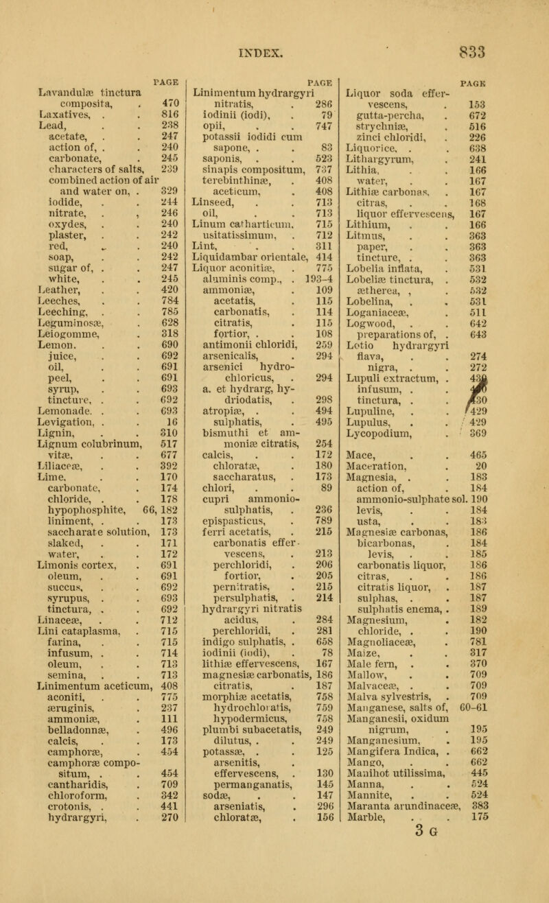 PAGE Lavandulas Ijnctura composita, . 470 Laxatives, . . 816 Lead, . . 288 acetate, . . 247 action of, . . 240 carbonate, . 245 characters of salts, 239 combined action of air and water on, . 329 iodide, . . 244 nitrate, . , 246 oxydes, . . 240 plaster, . . 242 red, ^ . 240 soap, . . 242 sugar of, . . 247 white, . . 245 Leather, . . 420 Leeches, . . 784 Leeching, . . 785 Leguminosae, . 628 Leiogomme, . 318 Lemon. . . 690 juice, . . 692 oil, . . 691 peel, . . 691 syrup, . . 693 tincture, . . 692 Lemonade. . . 693 Levigation, . . 16 Lignin, . . 310 Lignum colubrinum, 517 vitai, . . 677 Liliacese, . . 392 Lime. . . 170 carbonate, . 174 chloride, . . 178 hypophosphite, G6, 182 liniment, . . 173 saccharate solution, 173 slaked, . . 171 water, . . 172 Limonis cortex, . 691 oleum, . . 691 succus, , . 692 syrupus, . . 693 tinctura, . . 692 Linaceae, . . 712 Lini cataplasma, . 715 farina, . . 715 infusum, . . 714 oleum, . . 713 semina, . . 713 Linimentum aceticum, 408 aconiti, . .775 aeruginis, . 237 ammonite, . Ill belladonnae, . 496 calcis, . .173 camphors, . 454 camphorae compo- situra, . . 454 cantharidis, . 709 chloroform, . 342 crotonis, . . 441 hydrargyri, . 270 PAGE Linimentum hydrargyi i Liquor soda effer - nitratis, 286 vescens. 153 iodinii (iodi). 79 gutta-percha, 672 opii, 747 strychnia2. 616 potassii iodidi cum zinci chloridi, 226 sapone, . 83 Liquorice, . 638 saponis, 523 Lithargyrum, 241 sinapis compositum. 737 Lithia. 166 terebinthinae, 408 water. 167 aceticum, 408 Lithise carbon as. 167 Linseed, 713 citras, 168 oil, 713 liquor effervet.cei s, 167 Linum catharticuni. 715 Lithium, 166 usitatibsimum, 712 Litmus, 363 Lint, 311 paper. 363 Liquidambar orientale, 414 tincture, . 363 Liquor aconitiae, 775 Lobelia intlata. 531 aluminis comp., . 193-4 Lobeliaa tinctura. 532 ammoniae, 109 a^therea, , 532 acetatis. 115 Lobelina, 531 carbonatis, 114 Loganiaceas, 511 citratis, 115 Logwood, . 642 fortior, . 108 preparations of. . 643 antimonii chloridi. 259 Lotio hydrargyr arsenicalis. 294 flava, 274 arsenici hydro- nigra, . 272 chloricus, 294 Lupuli extractum, 43g a. et hydrarg, hy- infusum, . . JR driodatis, 298 tinctura, . /30 atropite, . 494 Lupuline, . (429 sulphatis. 495 Lupiilus, ' 429 bismuthi et am- Lycopodium, . ' 369 moniae citratis, 254 calcis, 172 Mace, . 465 chloratae. 180 Maceration, 20 saccharatus, 173 Magnesia, . 183 chlori. 89 action of. 184 cupri ammonio- ammonio-sulphat( 3 sol. 190 sulphatis. 236 levis. 184 epispasticus. 789 usta. 183 ferri acetatis. 215 Magnesia carbonas 186 carbonatis effer- bicarbonas, 184 vescens, 213 levis. 185 perchloridi. 206 carbonatis liquor. 186 fortior. 205 citras, 186 pernitratis, 215 citratis liquor, 187 persulphatis. 214 sulphas, . 187 hydrargyri nitratis sulphntis enema, 189 acidus, 284 Magnesium, 182 perchloridi. 281 chloride, . 190 indigo sulphatis, . 658 Magnoliaceas, 781 iodinii (iodi). 78 Maize, 317 lithiae effervescens. 167 Male fern, . 370 magnesiae carbonatis , 186 Mallow, 709 citratis, 187 Malvacege, . 709 morphiaB acetatis, 758 Malva sylvestris. 709 hydrochlotatis. 759 Manganese, salts of 60-61 hypodermicus. 758 Manganesii, oxidun plumbi subacetatis. 249 nigrum. 195 dilutus, . 249 Manganesium, 195 potassae, . 125 Mangifera Indica, 662 arsenitis. Mango, 662 effervescens. 130 Manihot utilissima, 445 permanganatis. 145 Manna, 524 sodas, 147 Mannite, 524 arseniatis, 296 Maranta arundinac eae, 383 chloratae, 156 Marble, 3g 175