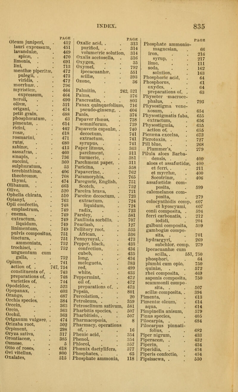 Oleum juniperi, PAGE 412 lauri expressum, 451 lavandul£e, 469 spicas, . 470 limonis, . 691 lini, 713 menthse piperitte 472 pulegii, . 473 viridis, . 472 morrhuse, . 796 myristicaj, 464 expressum, 464 neroli, 690 olivse, 521 origani, . 474 petit grain, 688 phosphoratum, 63 pimentie, . 614 ricini, 442 rosa3, 618 rosmarini, 471 rutae, 680 sabinje, 413 sassafras, . 460 sinapis, 736 succini. 360 sulpliuratum, 53 terebinthinge, 406 theobromse, 708 thymi, 474 Olibanum, . 663 Olive, 520 Ophelia chirata, 510 Opianyl, 763 Opii confectio. 748 emplastrum, 749 ' enema. 749 extractum. 749 liquidum, 749 linimentum, 749 pulvis compositus, 751 tinctura, . 751 ammoniata, 752 trochisci, . 752 unguentum cum galla, . 752 Opium, 741 action of, . r47, 754 constituents of, . 743 preparations of, . 748 varieties of. 744 Opodeldoc, . 523 Opopanax, . 603 Orange, 687 Orchis species, 384 Orcein, 363 Orcin, 363 Orchil, 363 Origanum vulgare^ . 474 Orizaba root, 502 Orpiment, . 298 Oryza sativa, 317 Orontiacese, . 385 Osmose, 5 Otto of roses, 618 Ovi vitellus, 800 Oxalates, 315 PAGE Oxalic acid, . . 313 purified, . . 314 volumetric solution, 314 Oxalis acetosella, . 316 Oxygen, . . 35 Oxymel, . . 792 ipecacuanhfe, . 551 scilljB, . . 393 Ozone, . . 36 Palmitin, . 242, 521 Palms, . . 376 Pancreatin, . . 803 Panax quinquefolium, 716 pseudo-ginseng, . 604 Panis, . . 374 Papaver rhoeas, . 738 somniferum, . 739 Papaveris capsulas, . 740 decoctum, . 741 extractum, . 741 syrupus, . . 741 Paper litmus, . 363 parchment, . 311 turmeric, . , 381 Parchment paper, . 311 Paricina, . . 558 Papaverine, . . 762 Paramorphia, . 765 Paregoric, English, 751 Scotch, . . 752 Pareira brava, . 721 Pareirge decoctum, . 723 extractum, . 724 liquidum, . 724 radix, . . 723 Parsley, . . 581 Paullinia sorbilis, . 707 Pearlash, . .127 Pellitory root, . 535 African, . . 53 G Pennyroyal, . , 473 Pepper, black, . 433 confection, . 434 cubeb, . . 435 long, . . 434 melegueta, . 383 red, . . 499 white, . . 433 Peppermint, . 472 oil of, . . 472 preparations of, . 473 Pepsin, . . 801 Percolation, . . 20 Petroleum, . . 359 Petroselinum sativum, 581 Pharbitis species, . 507 Pharbitisin, . . 507 Pharmacopoeia, . 8 Pharmacy, operations of, . , . 16 Phenic acid, . 354 Phenol, . . 354 Phlorol, . . 357 Phoenix dactylifera, 377 Phosphates, . . 65 Phosphate ammonia, 118 Phosphate ammonio- magncsian, . 6G iron, . . 216 syrup, . . 217 lime, . . Ill soda, . . 162 solution, . 163 Phosphoric acid, . 64 Phosphorus, . 61 oxydes, . . 64 preparations of, . 63 Physeter macrocc- phalus, . . 793 Physostigma vene- nosum, . . 654 Physostigmatis faba, 655 extractum, . 656 Physostigmia, . 655 action of, . . 655 Picr£ena excelsa, . 673 Picrotoxin, . . 727 Pill blue, . . 268 Plummer's, . 279 Pilula aloes Barba- densis, . . 400 aloes et assafoetidas, 400 et ferri, . . 211 et myrrhae, . 400 Socotrinee, . 406 assafoetidse com- posita, . 599 calomelanos com- posita, . 279 colocynthidis comp. 607 et hyoscyami, 607 conii composita, . 594 ferri carbonatis, . 212 iodidi, . 204 galbani composita, 599 gambogi^e compo- sita, . . 701 hydrargyri, . 269 subchlor. comp. 279 ipecacuanhas cum scilla,. 551, 750 phosphor), . 64 plumbi cum opio, 750 quiniae, . . 572 rhei composita, . 469 saponis composita, 750 scammonii compo - sita, . . 507 scillag composita, . 394 Pimenta, . . 613 Pimentai oleum, . 614 aqua, . . 614 Pimpinella anisum, 579 Pinus species, . 405 Pilocarpia, . . 684 Pilocarpus pinnati- folius, . . 682 Piper nigrum, . 433 Piperaceas, . . 432 Piperin, . 434 Piperidia, . . 434 Pipeds confectio, . 434 Pipsissewa, . . 530