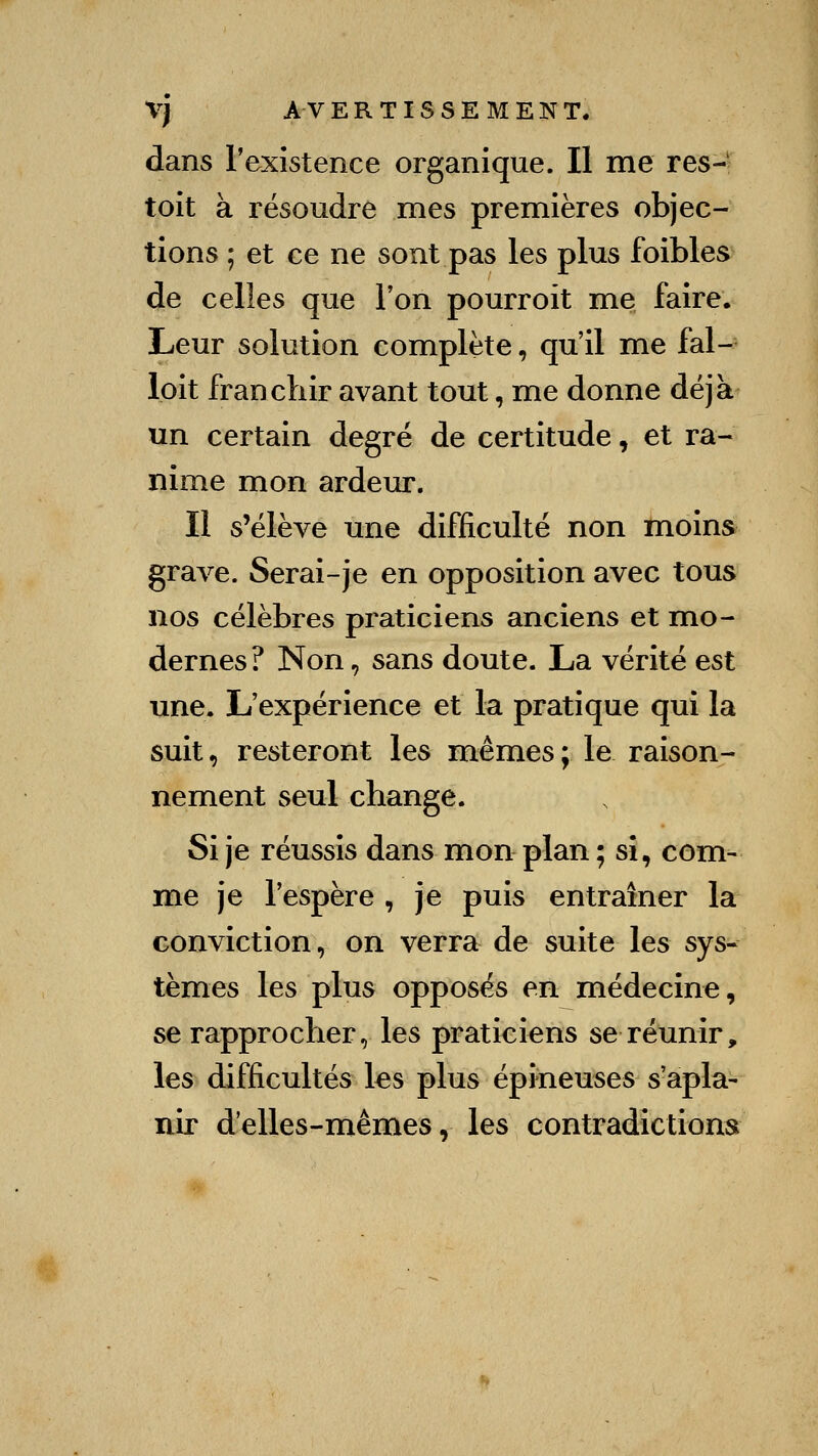 dans l'existence organique. Il me res-' toit à résoudre mes premières objec- tions ; et ce ne sont pas les plus foibles de celles que Ton pourroit me faire. Leur solution complète, qu'il me fal- loit franchir avant tout, me donne déjà un certain degré de certitude, et ra-* nime mon ardeur. II s'élève une difficulté non ïnoins grave. Serai-je en opposition avec tous nos célèbres praticiens anciens et mo- dernes? Non, sans doute. La vérité est une. L'expérience et la pratique qui la suit, resteront les mêmes; le raison- nement seul change. Si je réussis dans mon plan ; si, com- me je l'espère , je puis entraîner la conviction, on verra de suite les sys- tèmes les plus opposés en médecine, se rapprocher, les praticiens se réunir, les difficultés les plus épineuses s'apla- nir d'elles-mêmes, les contradictions