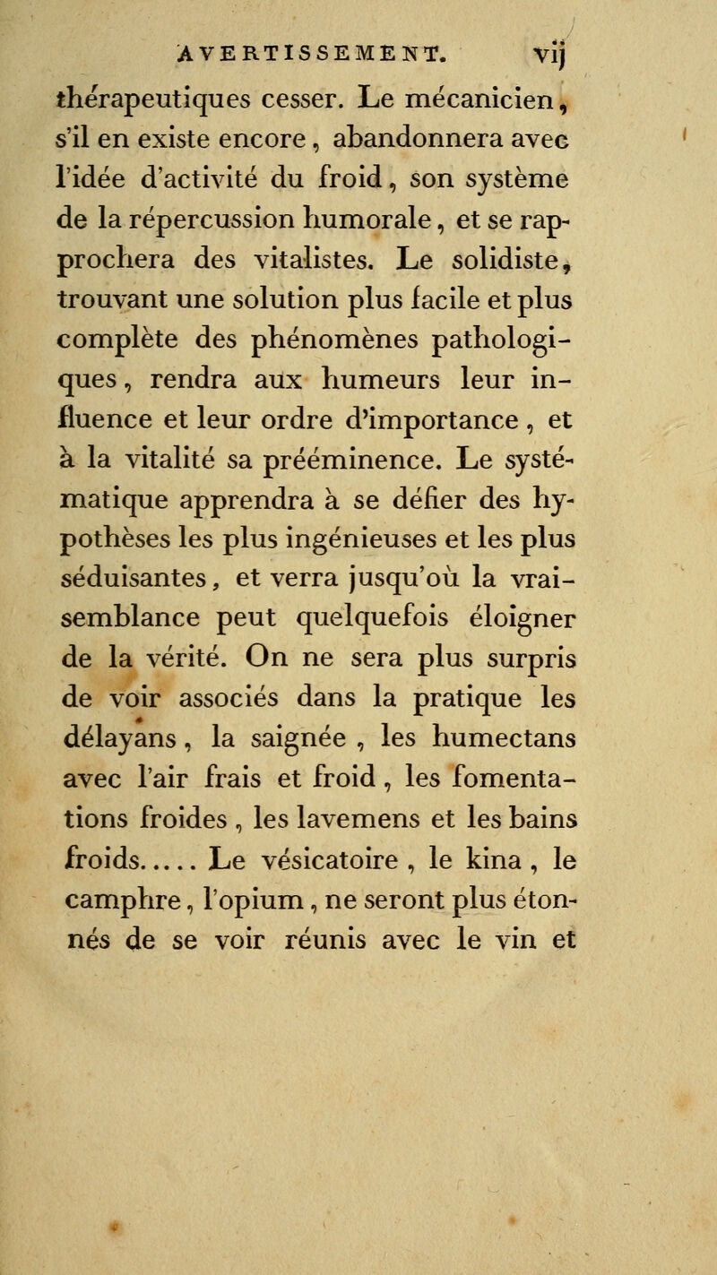 thérapeutiques cesser. Le mécanicien, s'il en existe encore, abandonnera avec l'idée d'activité du froid, son système de la répercussion humorale, et se rap- prochera des vitalistes. Le solidiste, trouvant une solution plus facile et plus complète des phénomènes pathologi- ques , rendra aux humeurs leur in- fluence et leur ordre d'importance , et à la vitalité sa prééminence. Le systé- miatique apprendra à se défier des hy- pothèses les plus ingénieuses et les plus séduisantes, et verra jusqu'où la vrai- semblance peut quelquefois éloigner de la vérité. On ne sera plus surpris de voir associés dans la pratique les délayans, la saignée , les humectans avec l'air frais et froid, les fomenta- tions froides , les lavemens et les bains froids Le vésicatoire , le kina , le camphre, l'opium, ne seront plus éton- nés de se voir réunis avec le vin et