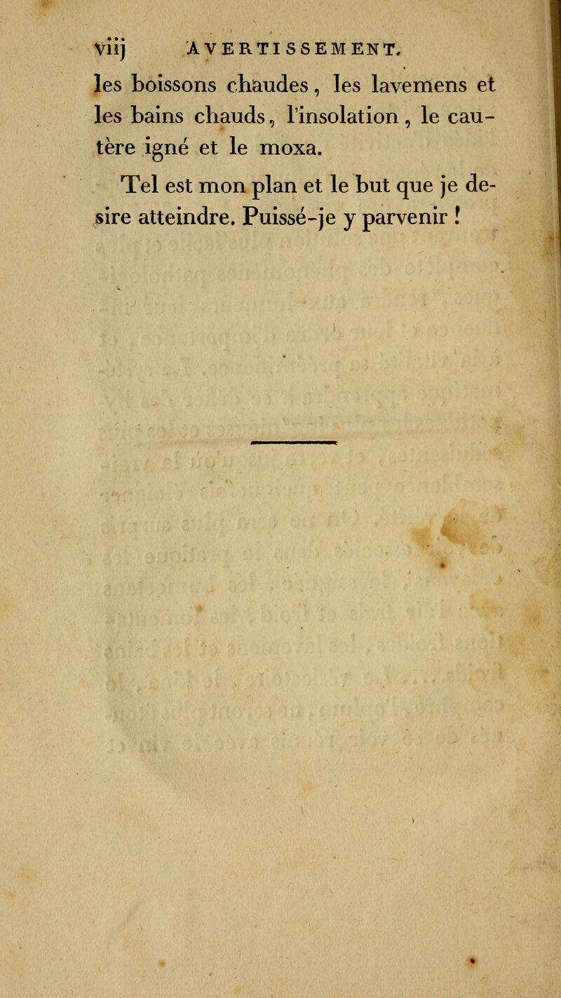 les boissons chaudes, les lavemens et les bains chauds, l'insolation , le cau- tère igné et le moxa. Tel est mon plan et le but que je de- sire atteindre. Puissé-je y parvenir !