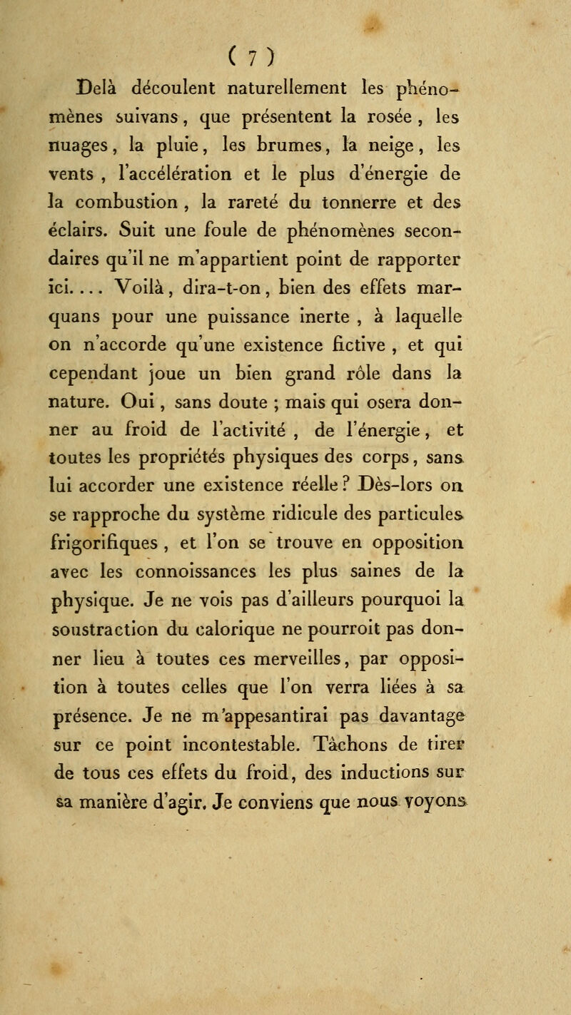 Delà découlent naturellement les phéno- mènes suivans, que présentent la rosée , les nuages, la pluie, les brumes, la neige, les vents , l'accélération et le plus d'énergie de la combustion , la rareté du tonnerre et des éclairs. Suit une foule de phénomènes secon- daires qu'il ne m'appartient point de rapporter ici Voilà, dira-t-on, bien des effets mar- quans pour une puissance inerte , à laquelle on n'accorde qu'une existence fictive , et qui cependant joue un bien grand rôle dans la nature. Oui, sans doute ; mais qui osera don- ner au froid de l'activité , de l'énergie, et toutes les propriétés physiques des corps, sans lui accorder une existence réelle ? Dès-lors oa se rapproche du système ridicule des particules frigorifiques , et l'on se trouve en opposition avec les connoissances les plus saines de la physique. Je ne vois pas d'ailleurs pourquoi la soustraction du calorique ne pourroit pas don- ner lieu à toutes ces merveilles, par opposi- tion à toutes celles que l'on verra liées à sa présence. Je ne m'appesantirai pas davantage sur ce point incontestable. Tachons de tirer de tous ces effets du froid, des inductions sur aa manière d'agir. Je conviens que nous voyons