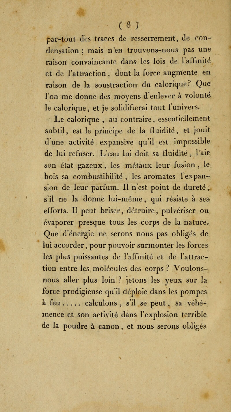 par-tout des traces de resserrement, de con- densation ; mais n'en trouvons-nous pas une raison convaincante dans les lois de ralfinité et de l'attraction , dont la force augmente en raison de la soustraction du calorique? Que l'on me donne des moyens d'enlever à volonté le calorique, et je solidifierai tout l'univers. Le calorique , au contraire, essentiellement subtil, est le principe de la fluidité, et jouit dune activité expansive qu'il est impossible de lui refiiser. L'eau lui doit sa fluidité , l'air son état gazeux , les métaux leur fusion , le Lois sa combustibilité , les aromates l'expan- sion de leur parfum. Il n'est point de dureté,. s'il ne la donne lui-même, qui résiste à ses- efforts. Il peut briser, détruire, pulvériser ou évaporer presque tous les corps de la nature. Que d'énergie ne serons nous pas obligés de lui accorder, pour pouvoir surmonter les forces les plus puissantes de l'affinité et de l'attrac- tion entre les molécules des corps ? Voulons- nous aller plus loin ? jetons les yeux sur la force prodigieuse qu'il déploie dans les pompes à feu calculons , s'il se peut, sa véhé- mence et son activité dans l'explosion terrible de la poudre à canon, et nous serons obligés