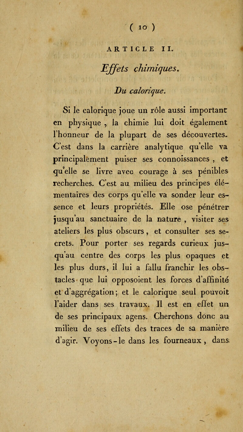 ( lo ) AR T ICLE II, effets chimiques. Du calorique, SI le calorique joue un rôle aussi important en physique , la chimie lui doit également l'honneur de la plupart de ses découvertes^ C'est dans la carrière analytique qu'elle va principalement puiser ses connoissances , et qu'elle se livre avec courage à ses pénibles recherches. C'est au milieu des principes élé- mentaires des corps qu'elle va sonder leur es- sence et leurs propriétés. Elle ose pénétrer jusqu'au sanctuaire de la nature , visiter s%^ ateliers les plus obscurs, et consulter ses se- crets. Pour porter ses regards curieux jus- qu'au centre des corps les plus opaques et les plus durs, il lui a fallu franchir les obs- tacles que lui opposoient les forces d'affinité et d'aggrégation ; et le calorique seul pouvoit l'aider dans ses travaux. Il est en effet un de ses principaux agens. Cherchons donc au milieu de ses effets des traces de sa manière d'agir. Voyons-le dans les fourneaux ^ dans