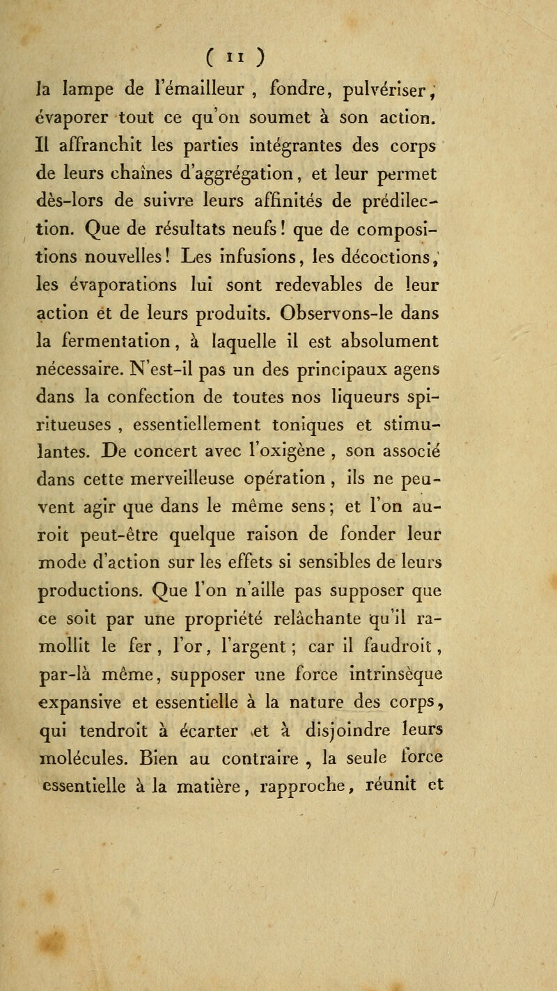 C  ) la lampe de l'émailleur , fondre, pulvériser, évaporer tout ce qu'on soumet à son action. Il affranchit les parties intégrantes des corps de leurs chaînes d'aggrégation, et leur permet dès-lors de suivre leurs affinités de prédilec- tion. Que de résultats neufs ! que de composi- tions nouvelles! Les infusions, les décoctions, les évaporations lui sont redevables de leur action et de leurs produits. Observons-le dans la fermentation, à laquelle il est absolument nécessaire. N'est-il pas un des principaux agens dans la confection de toutes nos liqueurs spi- ritueuses , essentiellement toniques et stimu- lantes. De concert avec l'oxigène , son associe dans cette merveilleuse opération , ils ne peu- vent agir que dans le même sens ; et l'on au- roit peut-être quelque raison de fonder leur mode d'action sur les effets si sensibles de leurs productions. Que l'on n'aille pas supposer que ce soit par une propriété relâchante qu'il ra- mollit le fer, l'or, l'argent; car il faudroit, par-là même, supposer une force intrinsèque expansive et essentielle à la nature des corps, qui tendroit à écarter .et à disjoindre leurs molécules. Bien au contraire , la seule lorce essentielle à la matière, rapproche, réunit et