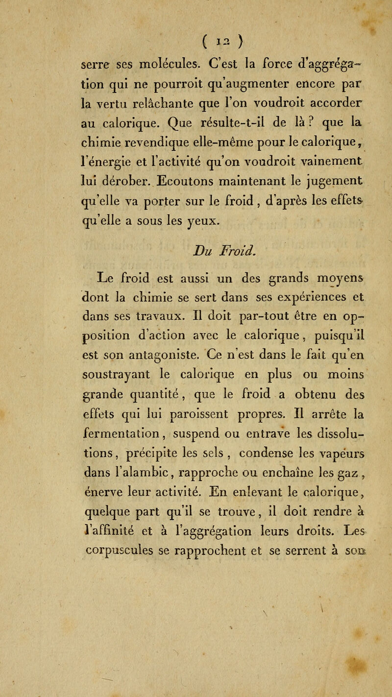 serre ses molécules. C'est la force d'aggrégs- tlon qui ne pourroit qu'augmenter encore par la vertu relâchante que l'on voudroit accorder au calorique. Que résulte-t-il de là ? que la cliimie revendique elle-même pour le calorique, l'énergie et l'activité qu'on voudroit vainement lui dérober. Ecoutons maintenant le jugement qu'elle va porter sur le froid , d'après les effets- qu'elle a sous les yeux. Du Froid. Le froid est aussi un des grands moyens dont la chimie se sert dans ses expériences et dans ses travaux. Il doit par-tout être en op- position d'action avec le calorique, puisqu'il est son antagoniste. Ce n'est dans le fait qu'en soustrayant le calorique en plus ou moins grande quantité, que le froid a obtenu des effets qui lui paroissent propres. Il arrête la fermentation, suspend ou entrave les dissolu- tions , précipite les sels , condense les vapeurs dans l'alambic, rapproche ou enchaîne les gaz , énerve leur activité. En enlevant le calorique, quelque part qu'il se trouve, il doit rendre à l'affinité et à l'aggrégation leurs droits. Les corpuscules se rapprochent et se serrent à son