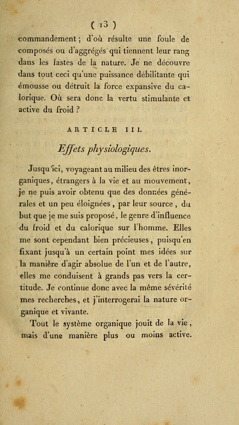 commandement ; d'où résulte une foule de composés ou d'aggrégés qui tiennent leur rang dans les fastes de la nature. Je ne découvre dans tout ceci qu'une puissance débilitante qui émousse ou détruit la force expansive du ca- lorique. Où sera donc la vertu stimulante et active du froid ? ARTICLE II L effets physiologiques. Jusqu'ici, voyageant au milieu des êtres inor- ganiques , étrangers à la vie et au mouvement, je ne puis avoir obtenu que des données géné- rales et un peu éloignées , par leur source , du but que je me suis proposé, le genre d'influence du froid et du calorique sur l'homme. Elles me sont cependant bien précieuses, puisqu'en fixant jusqu'à un certain point mes idées sur la manière d'agir absolue de l'un et de l'autre, elles me conduisent à grands pas vers la cer- titude. Je continue donc avec la même sévérité mes recherches, et j'interrogerai la nature or- ganique et vivante. Tout le système organique jouît de la vie , mais d'une manière plus ou moins active.