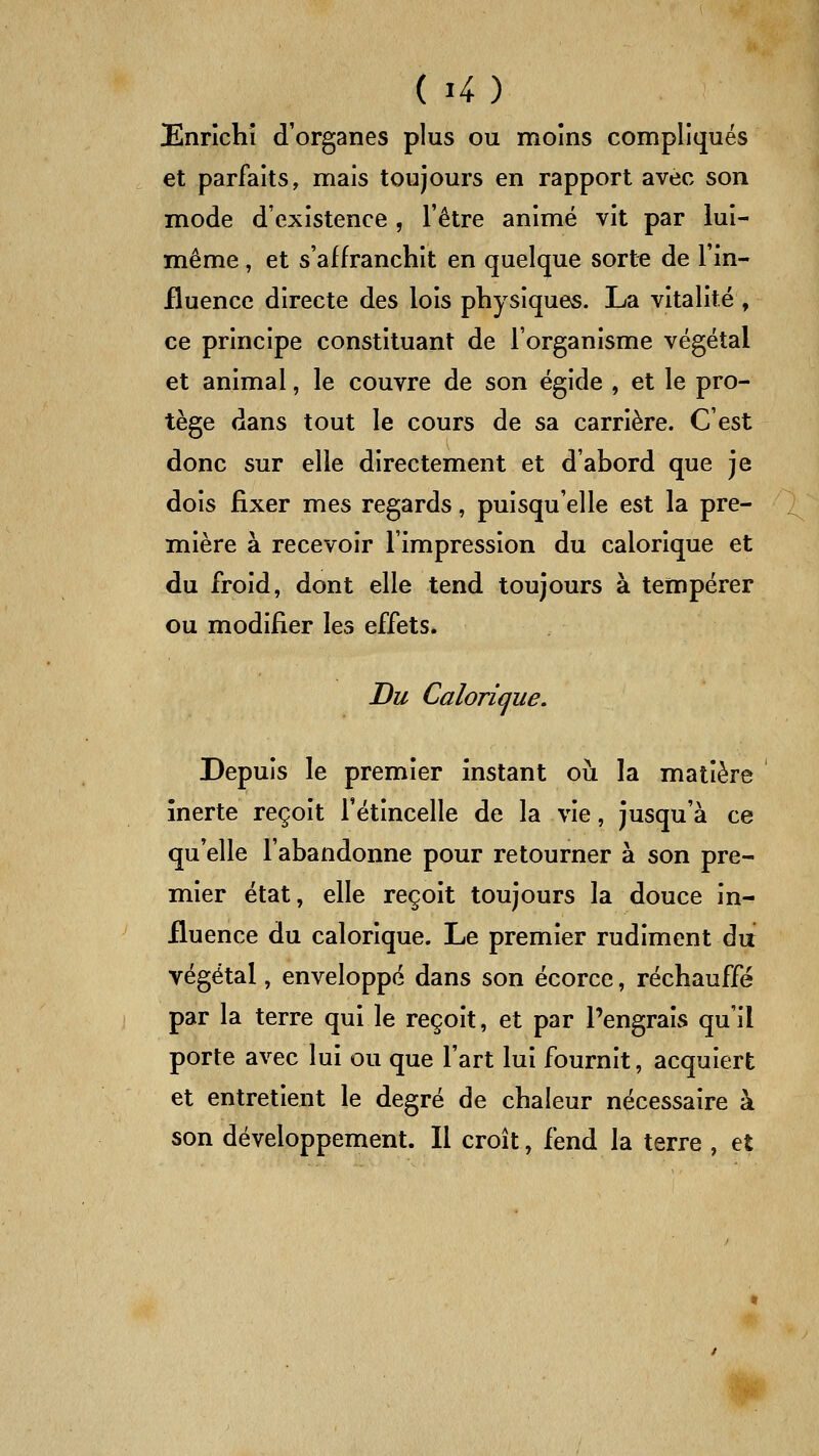 Enrichi d'organes plus ou moins compliqués et parfaits, mais toujours en rapport avec son mode d'existence , l'être animé vit par lui- même , et s'affranchit en quelque sorte de l'in- fluence directe des lois physiques. La vitalité , ce principe constituant de l'organisme végétal et animal, le couvre de son égide , et le pro- tège dans tout le cours de sa carrière. C'est donc sur elle directement et d'abord que je dois fixer mes regards, puisqu'elle est la pre- mière à recevoir l'impression du calorique et du froid, dont elle tend toujours à tempérer ou modifier les effets. Du Calorique. Depuis le premier instant où la matière inerte reçoit l'étincelle de la vie, jusqu'à ce qu'elle l'abandonne pour retourner à son pre- mier état, elle reçoit toujours la douce in- fluence du calorique. Le premier rudiment da végétal, enveloppé dans son écorce, réchauffé par la terre qui le reçoit, et par l'engrais qu'il porte avec lui ou que l'art lui fournit, acquiert et entretient le degré de chaleur nécessaire à son développement. Il croît, fend la terre , et