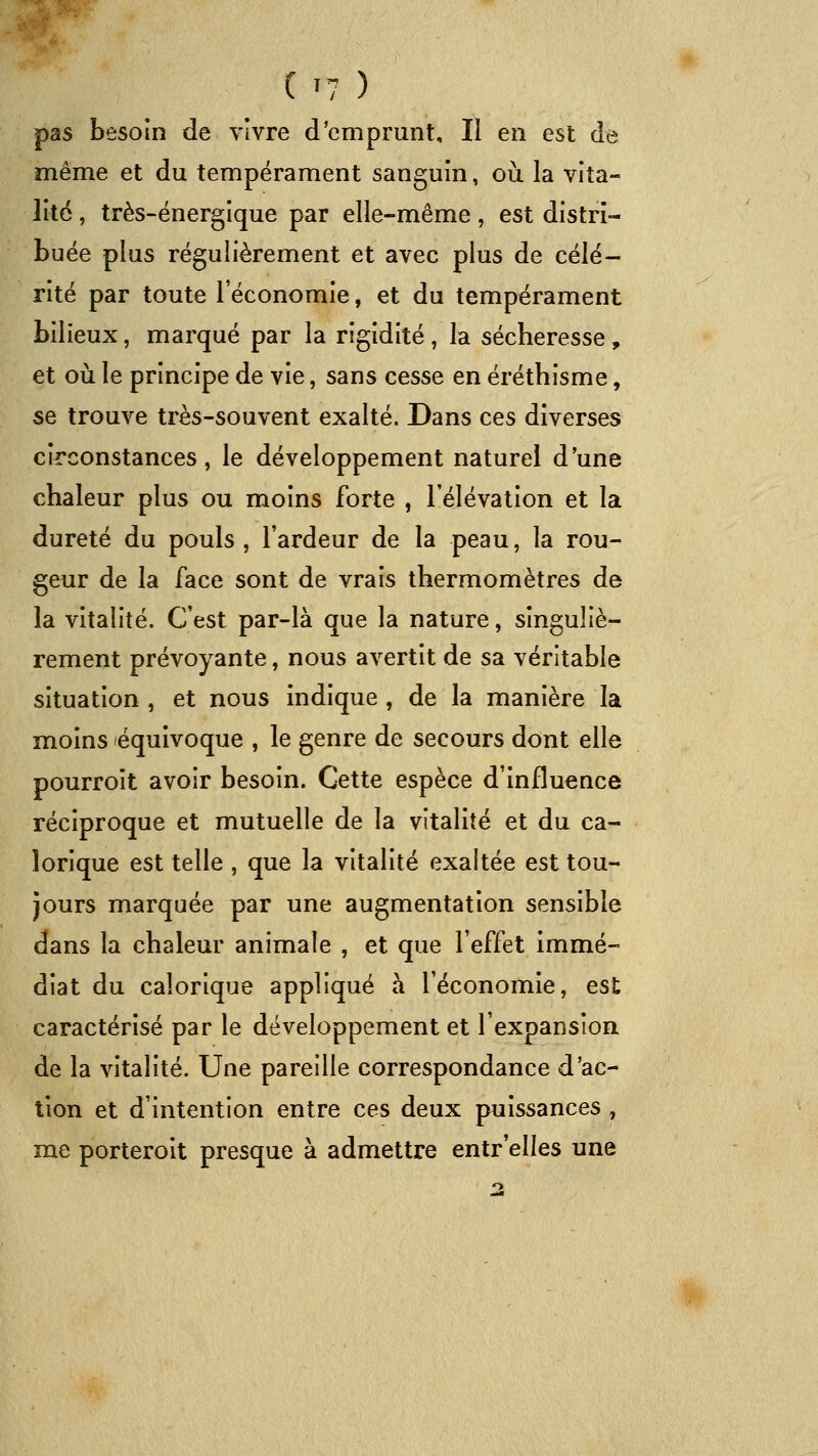 pas besoin de vivre d'emprunt. Il en est de même et du tempérament sanguin, où la vita- lité , très-énergique par elle-même, est distri- buée plus régulièrement et avec plus de célé- rité par toute l'économie, et du tempérament bilieux, marqué par la rigidité , la sécheresse , et oii le principe de vie, sans cesse en éréthisme, se trouve très-souvent exalté. Dans ces diverses circonstances, le développement naturel dune chaleur plus ou moins forte , l'élévation et la dureté du pouls, l'ardeur de la peau, la rou- geur de la face sont de vrais thermomètres de la vitalité. C'est par-là que la nature, singuliè- rement prévoyante, nous avertit de sa véritable situation , et nous indique , de la manière la moins équivoque , le genre de secours dont elle pourroit avoir besoin. Cette espèce d'influence réciproque et mutuelle de la vitalité et du ca- lorique est telle , que la vitalité exaltée est tou- jours marquée par une augmentation sensible dans la chaleur animale , et que l'effet immé- diat du calorique appliqué à l'économie, est caractérisé par le développement et l'expansion de la vitalité. Une pareille correspondance d'ac- tion et d'intention entre ces deux puissances , me porteroit presque à admettre entr'elles une