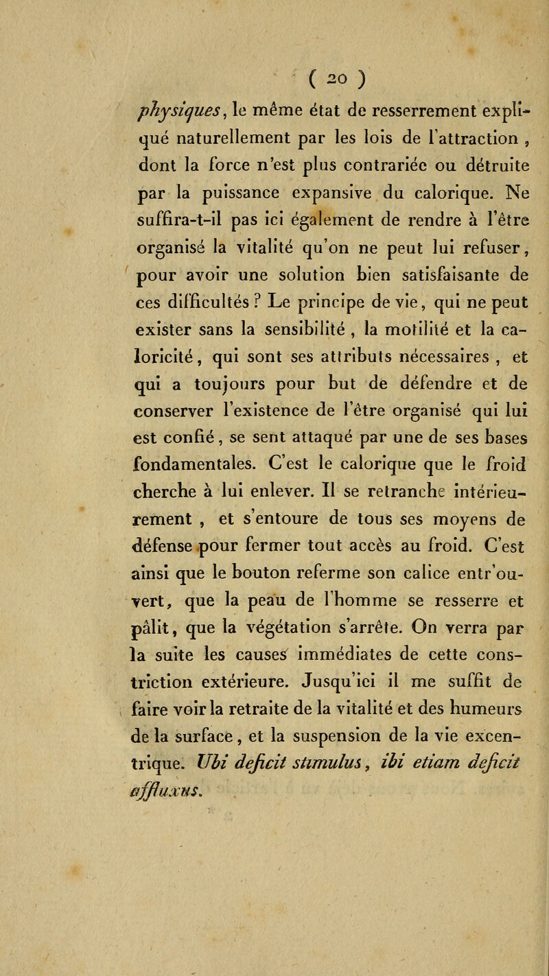 physiques^ le même état de resserrement expli- qué naturellement par les lois de Tattractlon , dont la force n'est plus contrariée ou détruite par la puissance expansive du calorique. Ne suffira-t-il pas ici également de rendre à l'être organisé la vitalité qu'on ne peut lui refuser, pour avoir une solution bien satisfaisante de ces difficultés ? Le principe de vie, qui ne peut exister sans la sensibilité , la motililé et la ca- loricité, qui sont ses attributs nécessaires , et qui a toujours pour but de défendre et de conserver l'existence de l'être organisé qui lui est confié, se sent attaqué par une de ses bases fondamentales. C'est le calorique que le froid cherche à lui enlever. Il se retranche intérieu- rement , et s'entoure de tous ses moyens de défense pour fermer tout accès au froid. C'est ainsi que le bouton referme son calice entr'ou- ■?ert, que la peau de l'homme se resserre et pâlit, que la végétation s'arrête. On verra par la suite les causes immédiates de cette cons- triction extérieure. Jusqu'ici il me suffit de faire voir la retraite de la vitalité et des humeurs de la surface, et la suspension de la vie excen- trique. Uhi déficit stimulus, ibi etiam déficit afjluxus.