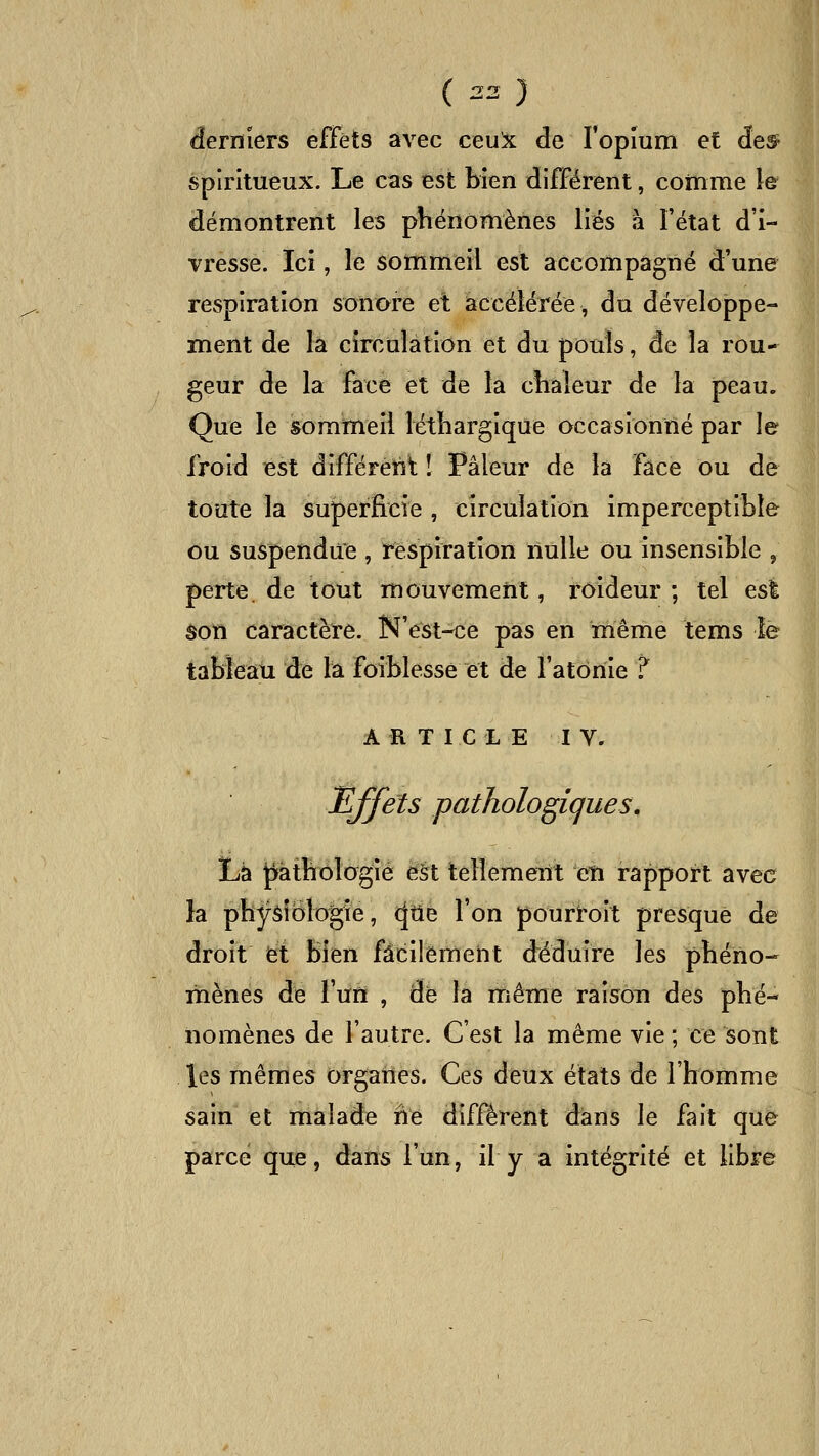 derniers effets avec ceu^ de ropium et des^ spiritueux. Le cas est bien différent, comme le démontrent les phénomènes liés à l'état d'i- vresse. Ici, le sommeil est accompagné d'une rCvSpiration sonore et accélérée, du développe- ment de la circulation et du pouls, de la rou- geur de la face et de la cîiaîeur de la peau. Que le sommeil létliargique occasionné par le froid Bst différent ! Pâleur de la face ou de toute la superficie , circulation imperceptible ou suspendue , respiration nulle ou insensible , perte, de tout mouvement, roideur ; tel esl âon caractère. N'est-ce pas en même tems le tableau de la foiblesse et de fatônie ? A R T I C L E I V. ILffets pathologiques. Lé pathologie è§t tellement en rapport avec la phj^âîoîogîé, (|tlé l'on pourroit presque de droit et bien facilement déduire les phéno- mènes de l'un , de la même raison des phé- nomènes de l'autre. C'est la même vie ; ce sont les mêmes organes. Ces deux états de l'homme sain et malade ne différent dans le fait que parce que, dans l'un, il y a intégrité et libre