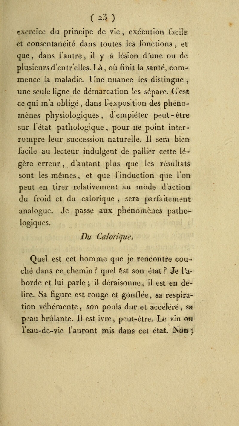 exercice du principe de vie , exécution facile et consentanéité dans toutes les fonctions , et que, dans l'autre, il y a lésion d'une ou de plusieursd'entr elles.Là, où finit la santé, com- mence la maladie. Une nuance les distingue , une seule ligne de démarcation les sépare. C'est ce qui m'a obligé , dans L'exposition des phéno- mènes physiologiques, d'empiéter peut-être sur l'état pathologique, pour ne point inter- rompre leur succession naturelle. Il sera bien facile au lecteur indulgent de pailler cette lé- gère erreur, d'autant plus que les résultats sont les mêmes, et que l'induction que l'on peut en tirer relativement au mode d'action du froid et du calorique , sera parfaitement analogue. Je passe aux phénomènes patho- logiques. Du Calorifjuc. Quel est cet homme que je rencontre cou- ché dans ce chemin? quel est son état ? Je l'a- borde et lui parle ; il déraisonne, il est en dé- lire. Sa figure est rouge et gonflée, sa respira- tion véhémente, son pouls dur et accéléré, sa peau brûlante. Il est ivre, peut-être. Le vin oi* l'eau-de-vie l'auront mis dans cet était, ^on}