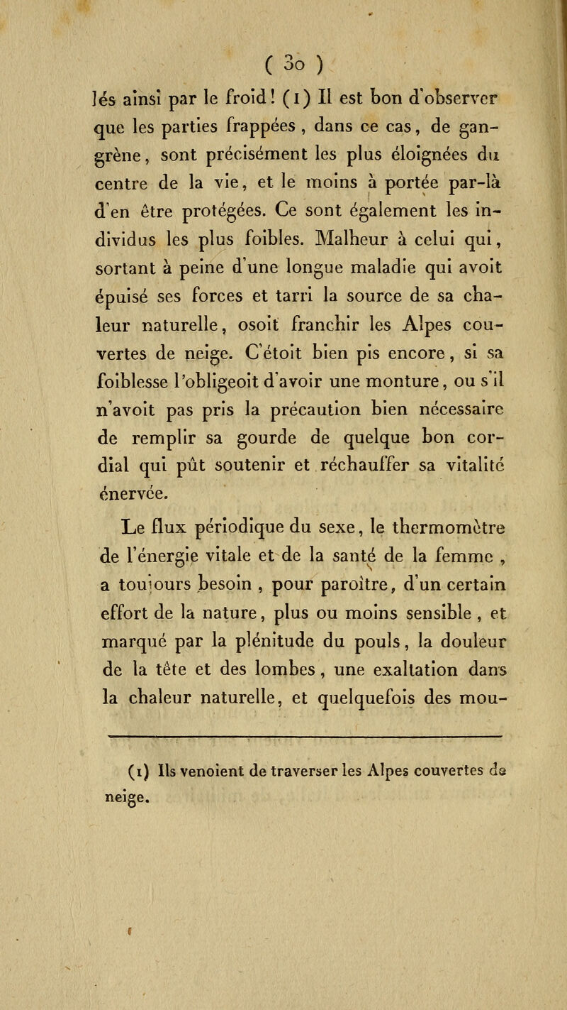 lés aînsî par le froid! (i) Il est bon d'observer que les parties frappées , dans ce cas, de gan- grène, sont précisément les plus éloignées du centre de la vie, et le moins à portée par-là d'en être protégées. Ce sont également les in- dividus les plus foibles. Malheur à celui qui, sortant à peine d'une longue maladie qui avoit épuisé ses forces et tarri la source de sa cha- leur naturelle, osoit franchir les Alpes cou- vertes de neige. Cétoit bien pis encore, si sa foiblesse l'obligeoit d'avoir une monture, ou s'il n'avoit pas pris la précaution bien nécessaire de remplir sa gourde de quelque bon cor- dial qui pût soutenir et réchauffer sa vitalité énervée. Le flux périodique du sexe, le thermomètre de l'énergije vitale et de la santé de la femme , a touiours besoin , pour paroitre, d'un certain effort de la nature, plus ou moins sensible , et marqué par la plénitude du pouls, la douleur de la tête et des lombes, une exaltation dans la chaleur naturelle, et quelquefois des mou- (i) Ils venoient de traverser les Alpes couvertes dô neige.