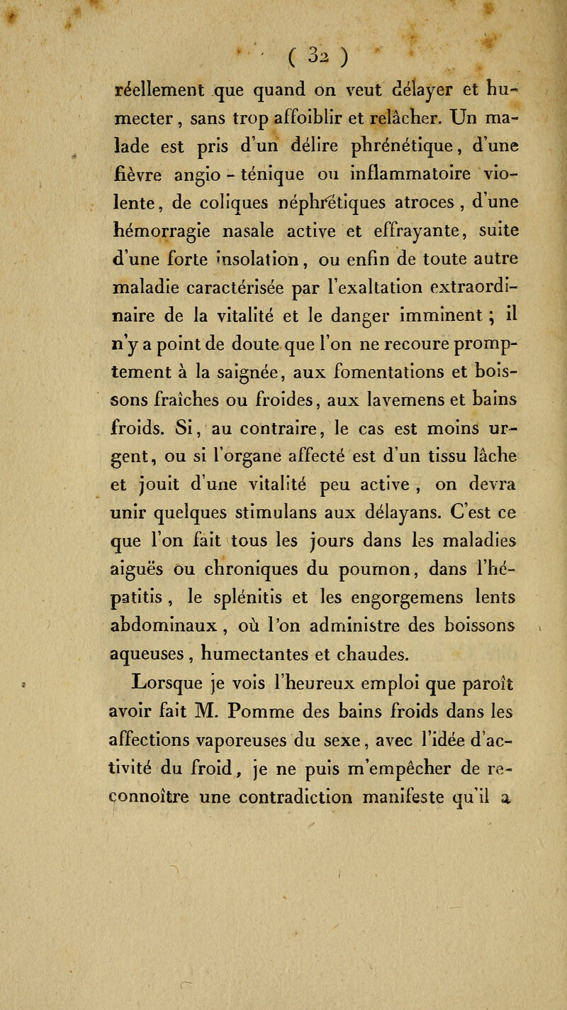 réellement que quand on veut délayer et hu- mecter , sans trop affoiblir et relâcher. Un ma- lade est pris d'un délire phrénétique, d'une fièvre angio - ténique ou inflammatoire vio- lente , de coliques néphrétiques atroces , d'une hémorragie nasale active et effrayante, suite d'une forte insolation, ou enfin de toute autre maladie caractérisée par l'exaltation extraordi- naire de la vitalité et le danger imminent ; il n'y a point de doute que l'on ne recoure promp- tement à la saignée, aux fomentations et bois- sons fraîches ou froides, aux lavemens et bains froids. Si, au contraire, le cas est moins ur- gent, ou si l'organe affecté est d'un tissu lâche et jouit d'une vitalité peu active , on devra unir quelques stimulans aux délayans. C'est ce que l'on fait tous les jours dans les maladies aiguës ou chroniques du poumon, dans l'hé- patitis , le splénitis et les engorgemens lents abdominaux, où l'on administre des boissons aqueuses , humectantes et chaudes. Lorsque je vois l'heureux emploi que paroît avoir fait M. Pomme des bains froids dans les affections vaporeuses du sexe, avec l'idée d'ac- tivité du froid, je ne puis m'empêcher de re- çonnoître une contradiction manifeste qu'il a