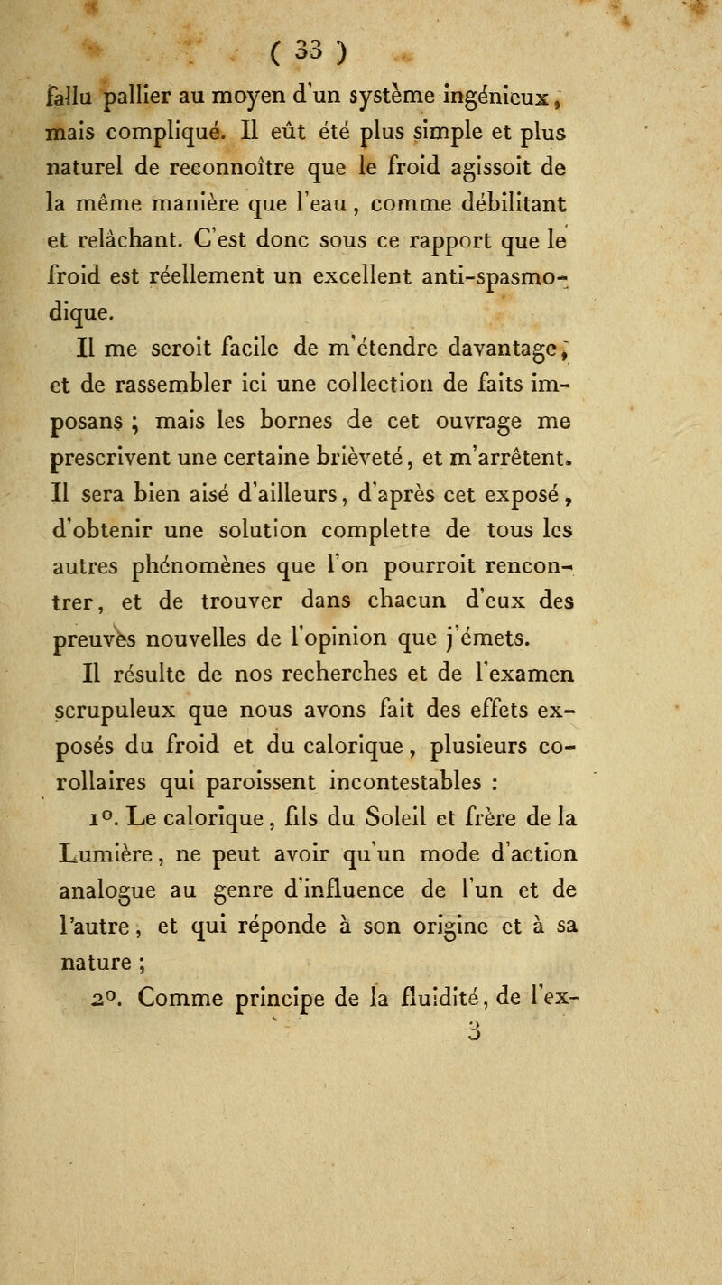 fa^la pallier au moyen d'un système ingënîeux, mais compliqué. Il eût été plus simple et plus naturel de reconnoître que le froid agissoit de la même manière que l'eau, comme débilitant et relâchant. C'est donc sous ce rapport que le froid est réellement un excellent anti-spasmo- dique. Il me seroit facile de m'étendre davantage^' et de rassembler ici une collection de faits im- posans ; mais les bornes de cet ouvrage me prescrivent une certaine brièveté, et m'arrêtent. Il sera bien aisé d'ailleurs, d'après cet exposé > d'obtenir une solution complette de tous les autres phénomènes que l'on pourroit rencon- trer, et de trouver dans chacun d'eux des preuves nouvelles de l'opinion que j'émets. Il résulte de nos recherches et de l'examen scrupuleux que nous avons fait des effets ex- posés du froid et du calorique, plusieurs co- rollaires qui paroissent incontestables : 1°. Le calorique , fils du Soleil et frère de la Lumière, ne peut avoir qu'un mode d'action analogue au genre d'influence de l'un et de l'autre, et qui réponde à son origine et à sa nature ; 2^. Comme principe de la fluidité, de l'ex-