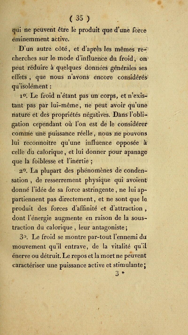 qui ne peuvent être le produit que d'une force éminemment active. D'un autre côté, et d'après les mêmes re- cherches sur le mode d'influence du froid, on peut réduire à quelques données générales ses effets , que nous n'avons encore considérés qu'isolément : lo. Le froid n'étant pas un corps> et n'exis- tant pas par lui-même, ne peut avoir qu'une nature et des propriétés négatives. Dans l'obli-* gation cependant où l'on est de le considérer comme une puissance réelle, nous ne pouvons lui reconnoître qu'une influence opposée à celle du calorique, et lui donner pour apanage que la foiblesse et l'inertie ; 2^. La plupart des phénomènes de conden^ sation , de resserrement physique qui avoient donné fidée de sa force astringente, ne lui ap- partiennent pas directement, et ne sont que le produit des forces d'affinité et d'attraction , dont l'énergie augmente en raison de la sous- traction du calorique , leur antagoniste ; 3'^. Le froid se montre par-tout l'ennemi du mouvement qu'il entrave, de la vitalité qu'il énerve ou détruit. Le repos et la mort ne peuvent caractériser une puissance active et stimulante;