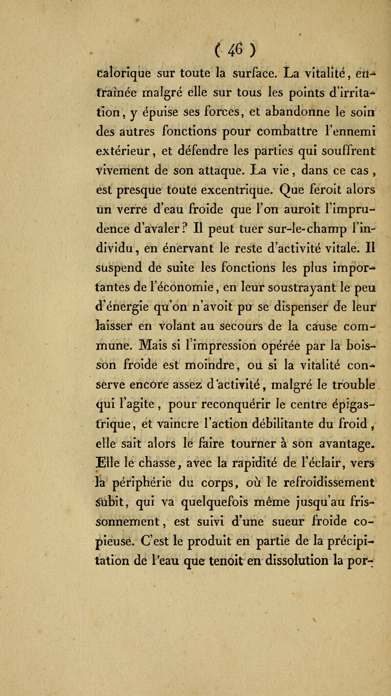calorique sur toute la surface. La vitalité, eti- traînée malgré elle sur tous les points d'irrita- tion, y épuise ses forces, et abandonne le soin des autres fonctions pour combattre l'ennemi extérieur, et défendre les parties qui souffrent vivement de son attaque. La vie, dans ce cas , est presque toute excentrique. Que feroit alors un verre d'eau froide que l'on auroit l'impru- dence d'avaler? Il peut tuer sur-le*champ l'in- dividu , en énervant le reste d'activité vitale. Il suspend de suite les fonctions les plus impor* tantes de l'économie, en leur soustrayant le peu d'énergie qu'on n'avoit pu se dispenser de leur laisser en volant au secours de la cause com-* muiii?. Mais si l'impression opérée par la bois- son froide est moindre, ou si la vitalité con* serve encore assez d'activité, malgré le trouble qui l'agite , pour reconquérir le centre épigas- trique, et vaincre l'action débilitante du froid , elle sait alors le faire tourner à son avantage. Elle le cbasse, avec la rapidité de l'éclair, vers la périphérie du corps, où le refroidissement subit, qui va quelquefois même jusqu'au fris-* sonnement, est suivi d'une sueur froide co- pieuse. C'est le produit en partie de la précipi- tation dé l'eau que tenoit en dissolution la por-