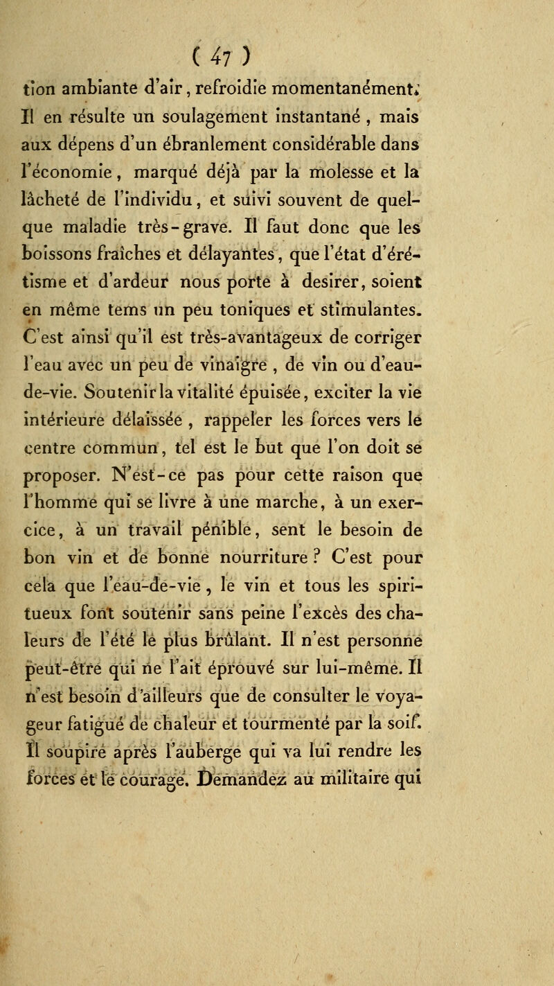 tîon ambiante d'aîr, refroidie momentanément; Il en résulte un soulagement Instantané , mais aux dépens d'un ébranlement considérable dans l'économie, marqué déjà par la molesse et la làcbeté de l'individu, et siiivl souvent de quel- que maladie très-grave. Il faut donc que les boissons fraîches et délayantes, que l'état d'éré- tisme et d'ardeur nous porte à désirer, soient en même tems un peu toniques et stimulantes. C'est ainsi qu'il est très-avantageux de corriger l'eau avec un peu de vinaigre , de vîn ou d'eau- de-vie. Soutenir la vitalité épuisée, exciter la vie intérieure délaissée , rappeler les forces vers lé centre commun, tel est le but que l'on doit se proposer. N'est-ce pas pour cette raison que l'homme qui se livre à une marche, à un exer- cice, à un travail pénible, sent le besoin de bon vin et de bonne nourriture ? C'est pour cela que reau-dê-vie, le vin et tous les spiri- tueux font soutenir sans peine l'excès des cha- leurs de l'été lé plus brûlant. Il n'est personne peut-être qui rie l'ait éprouvé sur lui-même. Il n'est besoin d'ailleurs que de consulter le voya- geur fatigué de chaleur et tourmenté par la soif. Il soupiré après l'auberge qui va lui rendre les Ibrces et té courage. Demandez au militaire qui