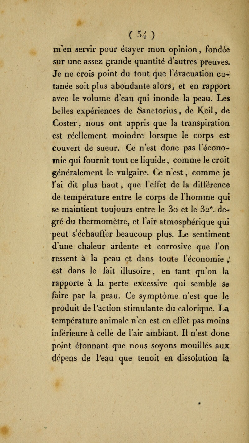 ïïTen servir pour étayer mon opinion j fondée sur une assez grande quantité d'autres preuves. Je ne crois point du tout que l'évacuation eu-*; tanée soit plus abondante alors, et en rapport avec le volume d'eau qui inonde la peau. Les belles expériences de Sanctorius, de Keil, de Coster, nous ont appris que la transpiration est réellement moindre lorsque le corps est couvert de sueur. Ce n'est donc pas l'écono-» mie qui fournit tout ce liquide, comnie le croit généralement le vulgaire. Ce n'est, comme je ï'ai dit plus haut, que l'effet de la différence de température entre le corps de l'homme qui se maintient toujours entre le 3o et le 32^. de^ gré du thermomètre, et l'air atmosphérique qui peut s'échauffer beaucoup plus. Le sentiment d'une chaleur ardente et corrosive que l'on ressent à la peau et dans toute l'économie ^ est dans le fait illusoire , en tant qu'on la rapporte à la perte excessive qui semble se faire par la peau. Ce symptôme n'est que le produit de l'action stimulante du calorique. La température animale n'en est en effet pas moins inférieure à celle de l'air ambiant. Il n'est donc point étonnant que nous soyons mouillés aux dépens d§ l'e^u que tenpit en dissolution 1^