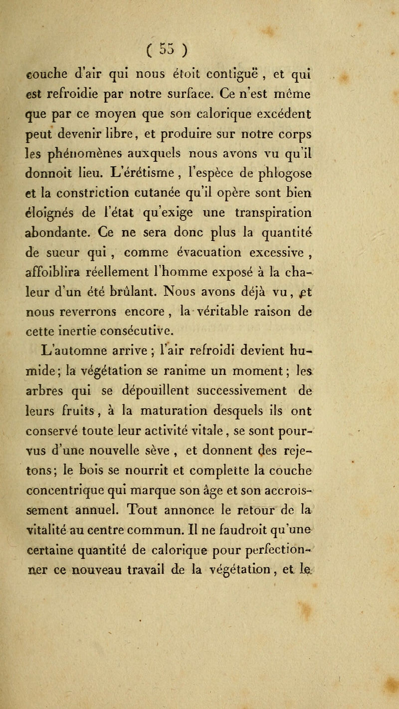 couche d'aîr qui nous étoit contîguë , et qui est refroidie par notre surface. Ce n'est môme que par ce moyen que son calorique excédent peut devenir libre, et produire sur notre corps les phénomènes auxquels nous avons vu qu'il donnoit lieu. L'érétisme , l'espèce de phlogose et la constriction cutanée qu'il opère sont bien éloignés de l'état qu'exige une transpiration abondante. Ce ne sera donc plus la quantité de sueur qui , comme évacuation excessive , affoiblira réellement l'homme exposé à la cha- leur d'un été brûlant. Nous avons déjà vu, ^t nous reverrons encore, la véritable raison de cette inertie consécutive. L'automne arrive; l'air refroidi devient hu- mide ; la végétation se ranime un moment ; les arbres qui se dépouillent successivement de leurs fruits, à la maturation desquels ils ont conservé toute leur activité vitale, se sont pour- vus d'une nouvelle sève , et donnent des reje- tons; le bois se nourrit et compleîte la couche concentrique qui marque son âge et son accrois- sement annuel. Tout annonce le retour de la vitalité au centre commun. Il ne faudroit qu'une certaine quantité de calorique pour perfection- ner ce nouveau travail de la végétation, et le.