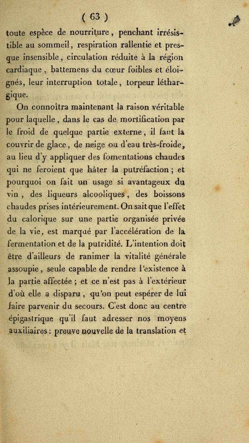 toute espèce de nourriture, penchant îrrësîs- tible au sommeil, respiration rallentie et pres- que insensible, circulation réduite à la région cardiaque , battemens du cœur foibles et éloi-- gnés, leur interruption totale, torpeur léthar- gique. On connoîtra maintenant la raison véritable pour laquelle , dans le cas de mortification par le froid de quelque partie externe, il fant la couvrir de glace, de neige ou d'eau très-froide, au lieu d'y appliquer des fomentations chaudes qui ne feroient que hâter la putréfaction ; et pourquoi on fait uii usage si avantageux du vin , des liqueurs alcooliques, des boissons chaudes prises intérieurement. On sait que l'effet du calorique sur une partie organisée privée de la vie, est marqué par raccélération de la fermentation et de la putridité. L'intention ào\% être d'ailleurs de ranimer la vitalité générale assoupie, seule capable de rendre l'existence à la partie affectée ; et ce n'est pas à l'extérieur d'où elle a disparu , qu'on peut espérer de lui faire parvenir du secours. C'est donc au centre épigastrique qu'il faut adresser nos moyens auxiliaires : preuve nouvelle de la translation et