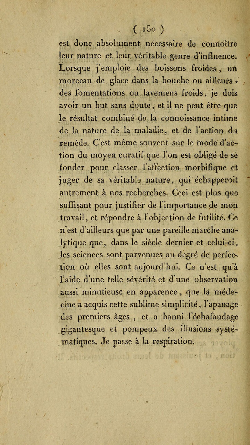 . ( i5o ) est donc absoiument nécessaire de conrioître leur nature et leur véritable genre d'influence. Lorsque j'emploie des boissons froides, un morceau, de glace dans la bouche ou ailleurs f des fomentations ou lavemens froids, je dois avoir un but sans doute, et il ne peut être que le résultat combiné de la connoissance intime de la nature de la maladie, et de l'action dii remède. C'est même souvent sur le mode d'ac- tion du moyen curatif que l'on est obligé de se fonder pour classer l'affection morbifique et juger de sa véritable nature, qui échapperoit autrement à nos recherches. Ceci est plus que suffisant pour justifier de l'importance de mon travail, et répondre à l'objection de futilité. Ce n'est d'ailleurs que par une pareille marche ana- lytique que, dans le siècle dernier et celui-ci, les sciences sont parvenues au degré de perfec-i tian où elles sont aujourd'hui. Ce n'est qu'à l'aide d'une telle sévérité et d'une observation aussi minutieuse en apparence , que la méde- cine a acquis cette sublime simplicité, l'apanage des premiers âges , et a banni l'échafaudage gigantesque et pompeux des illusions systé- Toatiques, Je passe à la respîratiop.