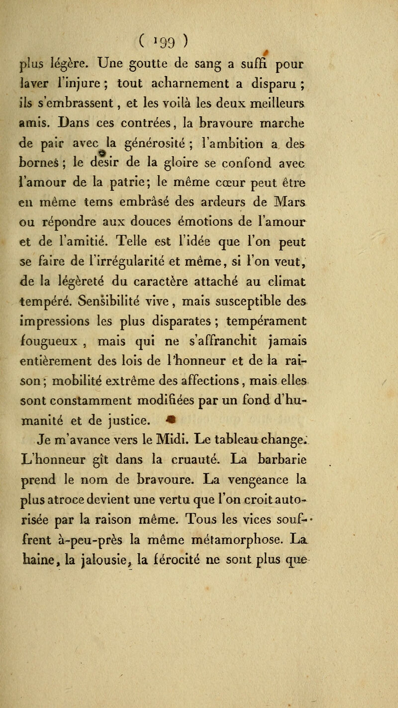 ( ^99 ) plus légère. Une goutte de sang a suffi pour laver l'injure ; tout acharnement a disparu ; ils s'embrassent, et les voilà les deux meilleurs amis. Dans ces contrées, la bravoure marche de pair avec la générosité ; l'ambition a des bornes ; le désir de la gloire se confond avec l'amour de la patrie; le même cœur peut être eu même tems embrasé des ardeurs de Mars ou répondre aux douces émotions de l'amour et de l'amitié. Telle est l'idée que l'on peut se faire de l'irrégularité et même, si l'on veut, de la légèreté du caractère attaché au climat tempéré. Sensibilité vive, mais susceptible des impressions les plus disparates ; tempérament fougueux , mais qui ne s'affranchit jamais entièrement des lois de l'honneur et delà rai- son ; mobilité extrême des affections, mais elles sont constamment modifiées par un fond d'hu- manité et de justice. -• Je m'avance vers le Midi. Le tableau change. L'honneur gît dans la cruauté. La barbarie prend le nom de bravoure. La vengeance la plus atroce devient une vertu que l'on croit auto- risée par la raison même. Tous les vices souf-- frent à-peu-près la même métamorphose. La. haine, la jalousie^ la férocité ne sont plus que