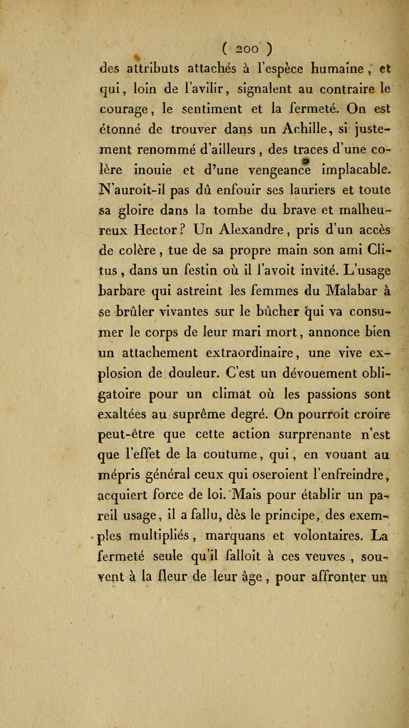 des attributs attachés à l'espèce humaine , et cjui, loin de l'avilir, signalent au contraire le courage, le sentiment et la fermeté. On est étonné de trouver dans un Achille, si juste- ment renommé d'ailleurs , des traces d'une co- 1ère inouïe et d'une vengeance implacable. N'auroit-il pas dû enfouir ses lauriers et toute sa gloire dans la tombe du brave et malheu- reux Hector ? Un Alexandre, pris d'un accès de colère, tue de sa propre main son ami Cli- tus, dans un festin oii il l'avoit invité. L'usage barbare qui astreint les femmes du Malabar à se brûler vivantes sur le bûcher qui va consu-^ mer le corps de leur mari mort, annonce bien un attachement extraordinaire, une vive ex^ plosion de douleur. C'est un dévouement obli- gatoire pour un climat oii les passions sont exaltées au suprême degré. On pourroit croire peut-être que cette action surprenante n'est que l'effet de la coutume, qui, en vouant au mépris général ceux qui oseroient l'enfreindre, acquiert force de loi. Mais pour établir un pa-. reil usage, il a fallu, dès le principe, des exem-' pies multipliés, marquans et volontaires. La fermeté seule qu'il falloit à ces veuves , sou-^ vent à la fleur de leur âge, pour affronter ua