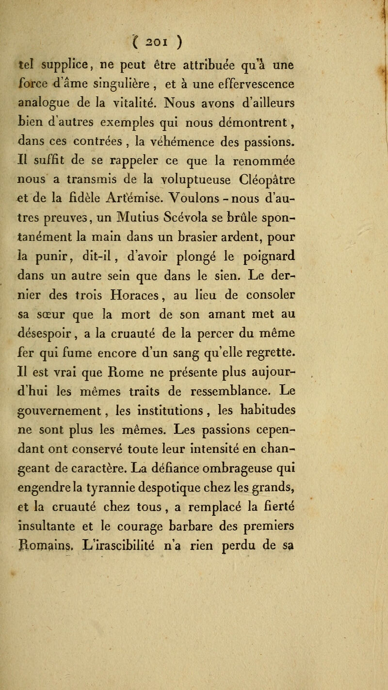 tel supplice, ne peut être attribuée qu'à une fcM-ce d'âme singulière , et à une effervescence analogue de la vitalité. Nous avons d'ailleurs Lien d'autres exemples qui nous démontrent, dans ces contrées , la véhémence des passions. Il suffit de se rappeler ce que la renommée nous a transmis de la voluptueuse Cléopâtre et de la fidèle Artemise. Voulons - nous d'au- tres preuves, un Mutins Scévola se brûle spon- tanément la main dans un brasier ardent, pour la punir, dit-il, d'avoir plongé le poignard dans un autre sein que dans le sien. Le der- nier des trois Horaces, au lieu de consoler sa sœur que la mort de son amant met au désespoir, a la cruauté de la percer du même fer qui fume encore d'un sang qu'elle regrette. Il est vrai que Rome ne présente plus aujour- d'hui les mêmes traits de ressemblance. Le gouvernement, les institutions, les habitudes ne sont plus les mêmes. Les passions cepen- dant ont conservé toute leur intensité en chan- geant de caractère. La défiance ombrageuse qui engendre la tyrannie despotique chez les grands, et la cruauté chez tous, a remplacé la fierté insultante et le courage barbare des premiers Romains. L'irascibilité n'a rien perdu de sa