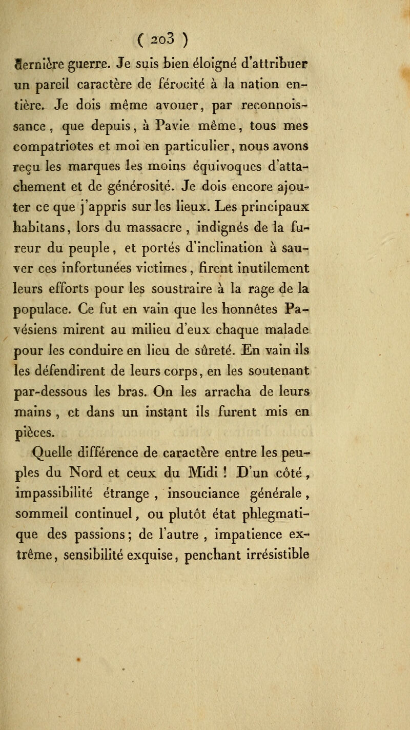 Sernîcre guerre. Je suis bien éloigné d'attribuer un pareil caractère de férocité à la nation en- tière. Je dois même avouer, par reconnois- sance , que depuis, à Pavie même, tous mes compatriotes et moi en particulier, nous avons reçu les marques les moins équivoques d'atta- chement et de générosité. Je dois encore ajou- ter ce que j'appris sur les lieux. Les principaux habitans, lors du massacre , indignés de la fu- reur du peuple, et portés d'inclination à sau- ver ces infortunées victimes , firent inutilement leurs efforts pour les soustraire à la rage de la populace. Ce fut en vain que les honnêtes Pa- vésiens mirent au milieu d'eux chaque malade pour les conduire en lieu de sûreté. En vain ils les défendirent de leurs corps, en les soutenant par-dessous les bras. On les arracha de leurs mains , et dans un instant ils furent mis en pièces. Quelle différence de caractère entre les peu- ples du Nord et ceux du Midi ! D'un côté, impassibilité étrange , insouciance générale, sommeil continuel, ou plutôt état phlegmati- que des passions; de l'autre , impatience ex- trême , sensibilité exquise, penchant irrésistible