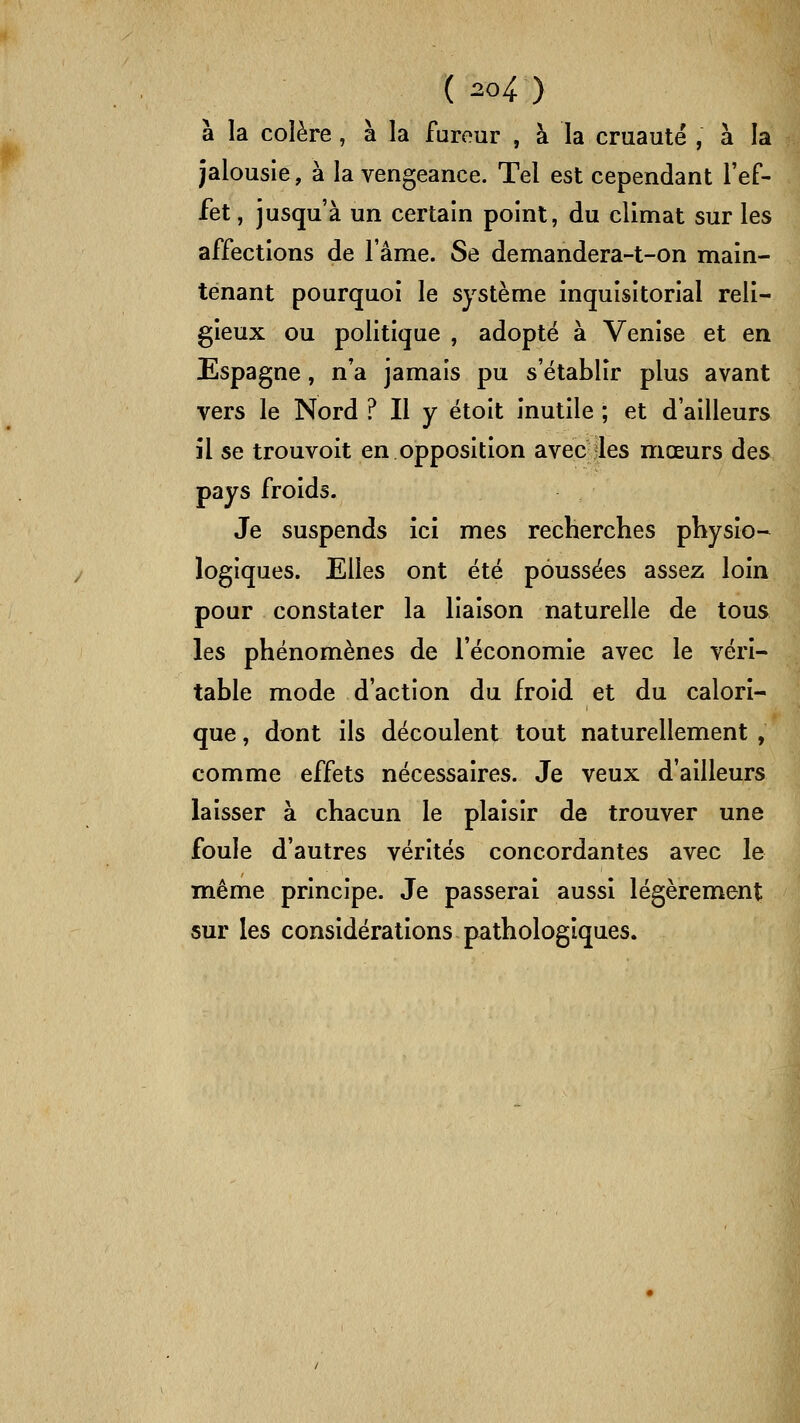 à la colère, à la farour , à la cruauté , à la jalousie, à la vengeance. Tel est cependant l'ef- fet , jusqu'à un certain point, du climat sur les affections de l'âme. Se demandera-t-on main- tenant pourquoi le système inquisitorial reli- gieux ou politique , adopté à Venise et en Espagne, n'a jamais pu s'établir plus avant vers le Nord ? Il y étoit inutile ; et d'ailleurs îl se trouvoit en opposition avec les mœurs des pays froids. Je suspends ici mes recherches physio- logiques. Elles ont été poussées assez loin pour constater la liaison naturelle de tous les phénomènes de l'économie avec le véri- table mode d'action du froid et du calori- que , dont ils découlent tout naturellement , comme effets nécessaires. Je veux d'ailleurs laisser à chacun le plaisir de trouver une foule d'autres vérités concordantes avec le même principe. Je passerai aussi légèrement sur les considérations pathologiques.