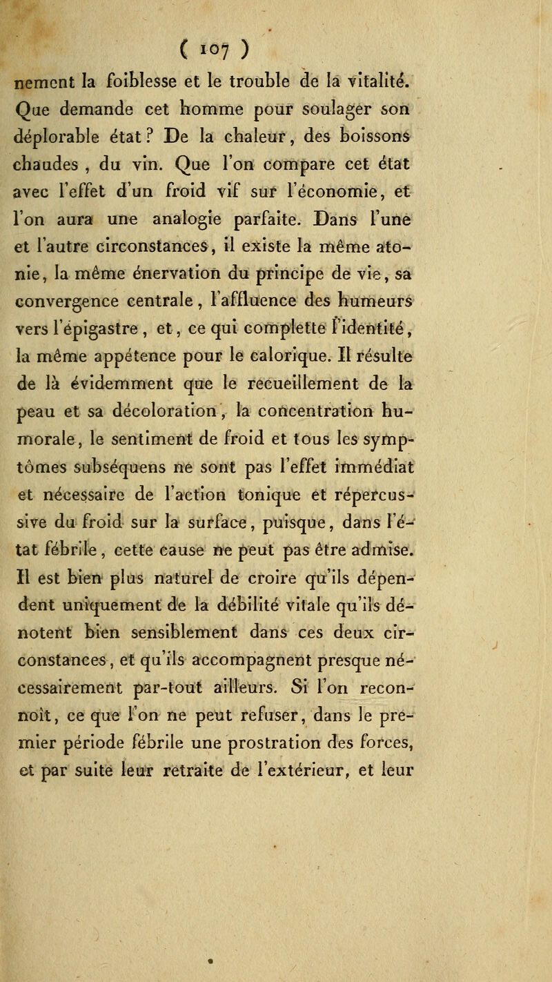 ( 10? ) nement la foiblesse et le trouble de la tîtalité. Que demande cet homme pouf soulager son déplorable état ? De la chaleur, des boissons chaudes , du vin. Que l'on compare cet état avec l'effet d'un froid vif suf l'économie, et l'on aura une analogie parfaite. Dans l'une et l'autre circonstances, il existe la même aito- nie, la même énervation du principe de vie, sa convergence centrale, l'affluence des humeurs vers l'épigastre , et, ce qui complette l'identité, la même appétence pour le calorique. Il résulte de là évidemment que le recueillement de la peau et sa décoloration, la concentration hu- morale, le sentiment de froid et tous les symp- tômes subséquens ne sont pas l'effet immédiat et nécessaire de l'action tonique et répercus- sive du; froid sur la surface, puisque, dans l'é- tat fébrile, cette cause ne peut pas être admise. Il est bien plus naturel de croire qu'ils dépen- dent uniquement de la débilité vitale qu'ils dé- notent bien sensiblement dans ces deux cir- constances , et qu'ils accompagnent presque né- cessairement par-toiit ailleurs. Si l'on recon- noît, ce que l'on ne peut refuser, dans le pre- mier période fébrile une prostration des forces, et par suite leur rétraite de l'extérieur, et leur