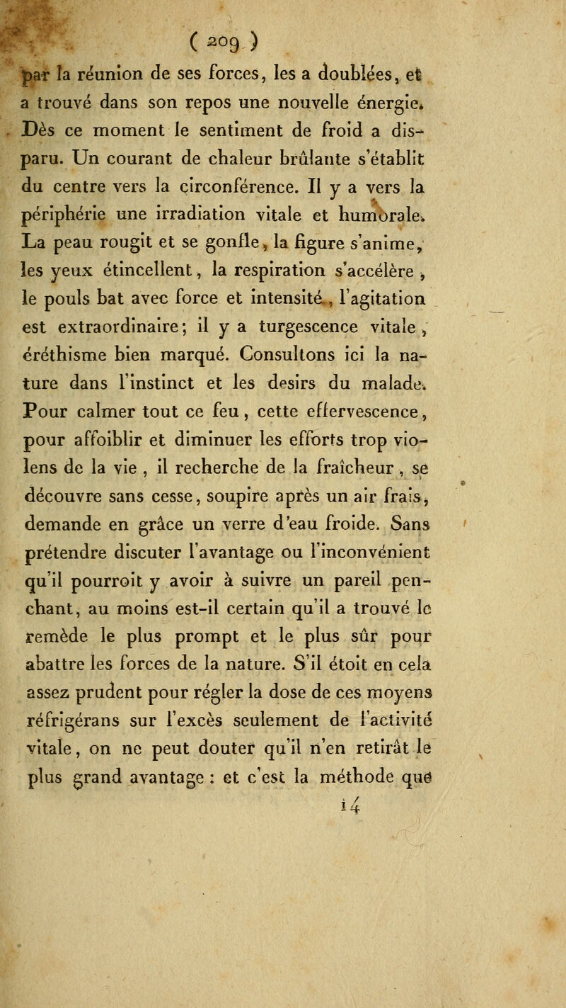 ( ^ô9 ) par îa réunion de ses forces, les a doublées, el a trouvé dans son repos une nouvelle énergie* Dès ce moment le sentiment de froid a dis- paru. Un courant de chaleur brûlante s'établit du centre vers la circonférence. Il y a vers la périphérie une irradiation vitale et humorale. La peau rougit et se gonfle, la figure s'anime, les yeux étincellent, la respiration s'accélère -, le pouls bat avec force et intensité., l'agitation est extraordinaire ; il y a turgescence vitale ^ éréthisme bien marqué. Consultons ici la na- ture dans l'instinct et les désirs du malade* Pour calmer tout ce feu, cette effervescence, pour affoiblir et diminuer les efforts trop vio- lens de la vie , il recherche de la fraîcheur, se découvre sans cesse, soupire après un air frais, demande en grâce un verre d'eau froide. Sans prétendre discuter l'avantage ou l'inconvénient qu'il pourroit y avoir à suivre un pareil pen- chant, au moins est-il certain qu'il a trouvé le remède le plus prompt et le plus sûr pour abattre les forces de la nature. S'il étoit en cela assez prudent pour régler la dose de ces moyens réfrigérans sur fexcès seulement de l'activité vitale, on ne peut douter qu'il n'en retirât lé plus grand avantage : et c'est la méthode que 14