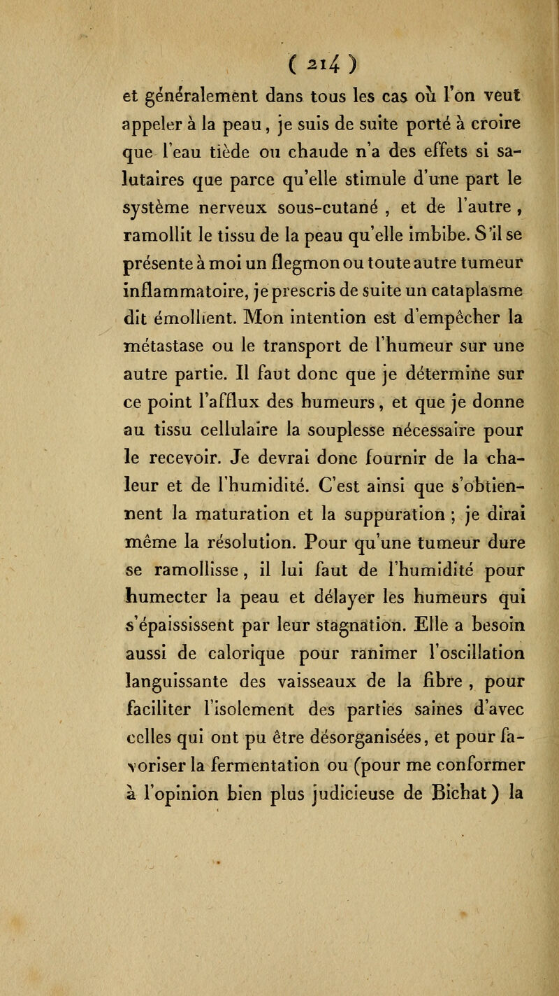 et généralement dans tous les cas ou Ton veut appeler à la peau, je suis de suite porté à croire que l'eau tiède ou chaude n'a des effets si sa- lutaires que parce qu'elle stimule d'une part le système nerveux sous-cutané , et de l'autre , ramollit le tissu de la peau qu'elle imbibe. S'il se présente à moi un flegmon ou toute autre tumeur inflammatoire, je prescris de suite un cataplasme dit émoliient. Mon intention est d'empêcher la métastase ou le transport de l'humeur sur une autre partie. Il faut donc que je détermine sur ce point l'afflux des humeurs, et que je donne au tissu cellulaire la souplesse nécessaire pour le recevoir. Je devrai donc fournir de la cha- leur et de l'humidité. C'est ainsi que s'obtien- nent la maturation et la suppuration ; je dirai même la résolution. Pour qu'une tumeur dure se ramollisse, il lui faut de l'humidité pour humecter la peau et délayer les humeurs qui ô'épaississent par leur stagnation. Elle a besoin aussi de calorique pour ranimer l'oscillation languissante des vaisseaux de la fibre , pour faciliter l'isolement des parties saines d'avec celles qui ont pu être désorganisées, et pour fa- \oriser la fermentation ou (pour me conformer à l'opinion bien plus judicieuse de Bichat) la