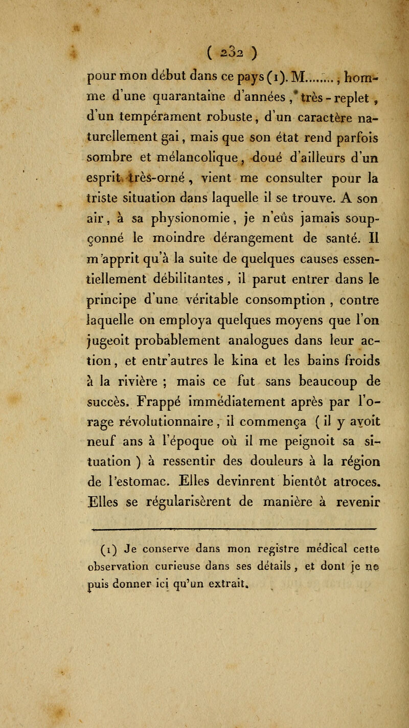 pour mon début dans ce pays (i). M........, hom- me d'une quarantaine d'années / très - replet , d'un tempérament robuste, d'un caractère na- turellenient gai, mais que son état rend parfois sombre et mélancolique, doué d'ailleurs d'un esprit- très-orné , vient me consulter pour la triste situation dans laquelle il se trouve. A son air, à sa physionomie, je n'eus jamais soup- çonné le moindre dérangement de santé. Il m'apprit qu'à la suite de quelques causes essen- tiellement débilitantes, il parut entrer dans le principe d'une véritable consomption , contre laquelle on employa quelques moyens que l'on Jugeoit probablement analogues dans leur ac- tion , et entr'autres le kina et les bains froids à la rivière ; mais ce fut sans beaucoup de succès. Frappé immédiatement après par l'o- rage révolutionnaire , il commença ( il y ayoit neuf ans à l'époque où il me peignoit sa si- tuation ) à ressentir des douleurs à la région de l'estomac. Elles devinrent bientôt atroces. Elles se régularisèrent de manière à revenir (i) Je conserve dans mon registre médical cette observation curieuse dans ses détails , et dont je no puis donner ici qu'un extrait.