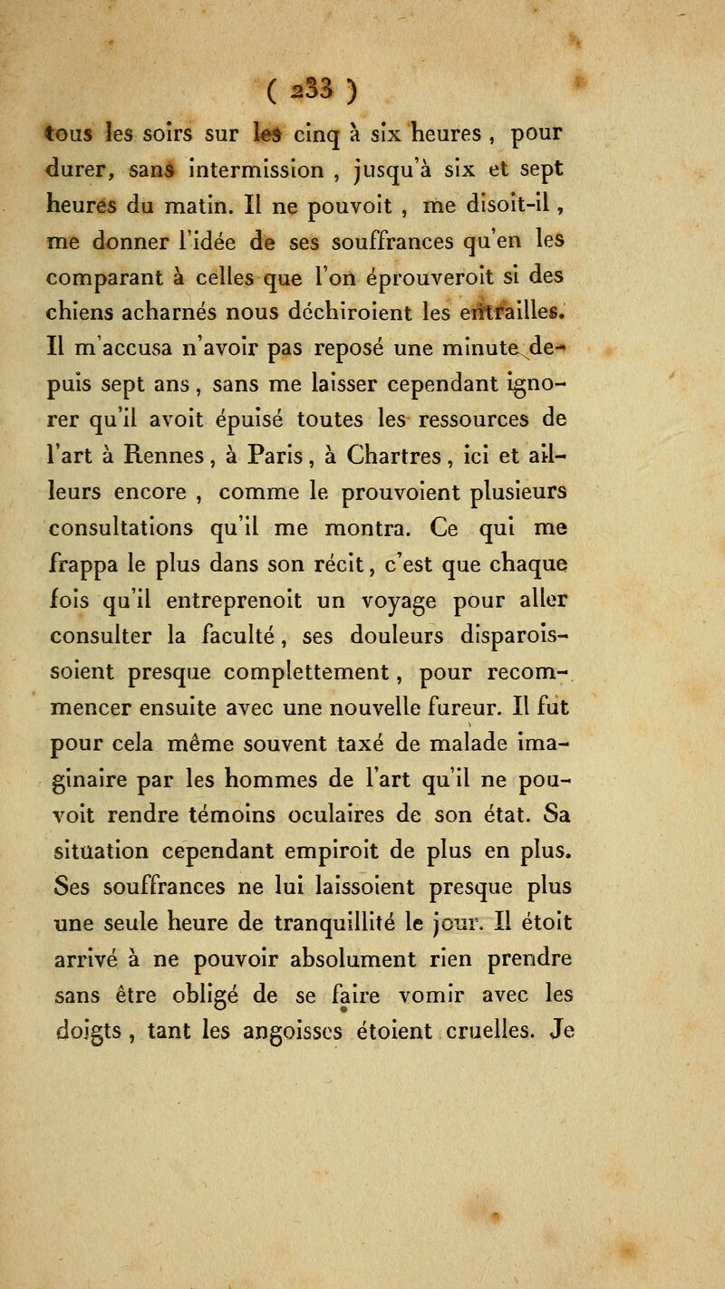 ( 2S3 ) tous les soirs sur le* cinq à six heures , pour durer, sans intermission , jusqu'à six et sept heures du matin. Il ne pouvoit , me disoit-il, me donner l'idée de ses souffrances qu'en les comparant à celles que l'on éprouveroit si des chiens acharnés nous dcchiroient les erît#ailles. Il m'accusa n'avoir pas reposé une minute^de-» puis sept ans, sans me laisser cependant igno- rer qu'il avoit épuisé toutes les ressources de l'art à Rennes, à Paris, à Chartres, ici et ail- leurs encore , comme le prouvoient plusieurs consultations qu'il me montra. Ce qui me frappa le plus dans son récit, c'est que chaque fois qu'il entreprenoit un voyage pour aller consulter la faculté, ses douleurs disparois- soient presque complettement, pour recom- mencer ensuite avec une nouvelle fureur. Il fut pour cela même souvent taxé de malade ima- ginaire par les hommes de l'art qu'il ne pou- voit rendre témoins oculaires de son état. Sa situation cependant empiroit de plus en plus. Ses souffrances ne lui laissoient presque plus une seule heure de tranquillité le jour. Il étoit arrivé à ne pouvoir absolument rien prendre sans être obligé de se faire vomir avec les doigts, tant les angoisses étoient cruelles. Je