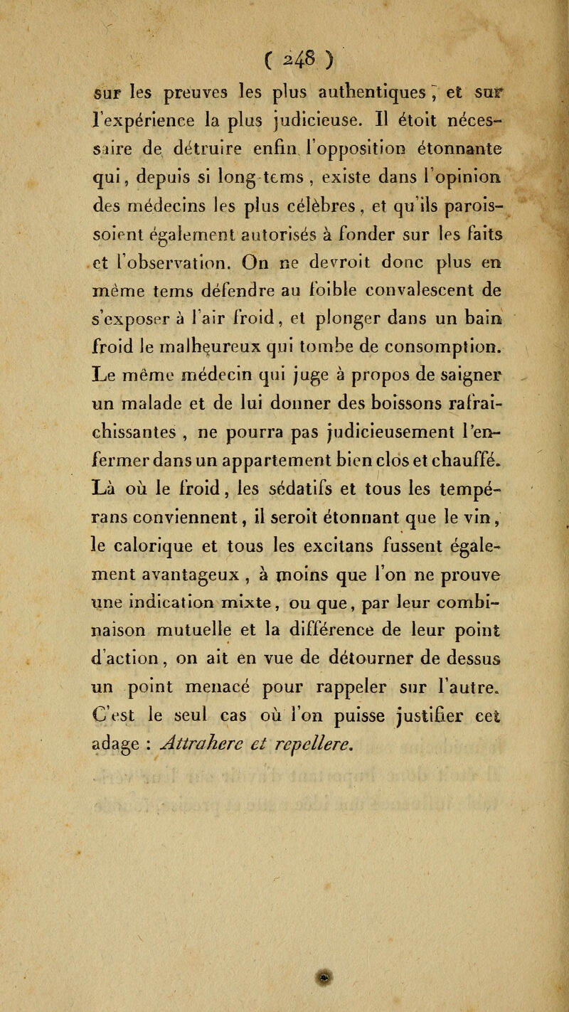 sur les preuves les plus authentiques ^ et sur l'expérience la plus judicieuse. Il étoit néces- saire de détruire enfin l'opposition étonnante qui, depuis si long tems , existe dans l'opinion des médecins les plus célèbres, et qu'ils parois- soienl également autorisés à fonder sur les faits et l'observation. On ne devroit donc plus en même tems défendre au foible convalescent de s'exposer à l'air froid, et plonger dans un bain froid le malheureux qui tombe de consomption. Le même médecin qui juge à propos de saigner un malade et de lui donner des boissons rafraî- chissantes , ne pourra pas judicieusement l'en- fermer dans un appartement bien clos et chauffé» Là oii le froid, les sédatifs et tous les lempé- rans conviennent, il seroit étonnant que le vin, le calorique et tous les excitans fussent égale- ment avantageux , à inoins que l'on ne prouve une indication mixte, ou que, par leur combi- naison mutuelle et la différence de leur point d'action, on ait en vue de détourner de dessus un point menacé pour rappeler sur l'autrCe C'est le seul cas où l'on puisse justifier cet adage : Attrahere et repellere.