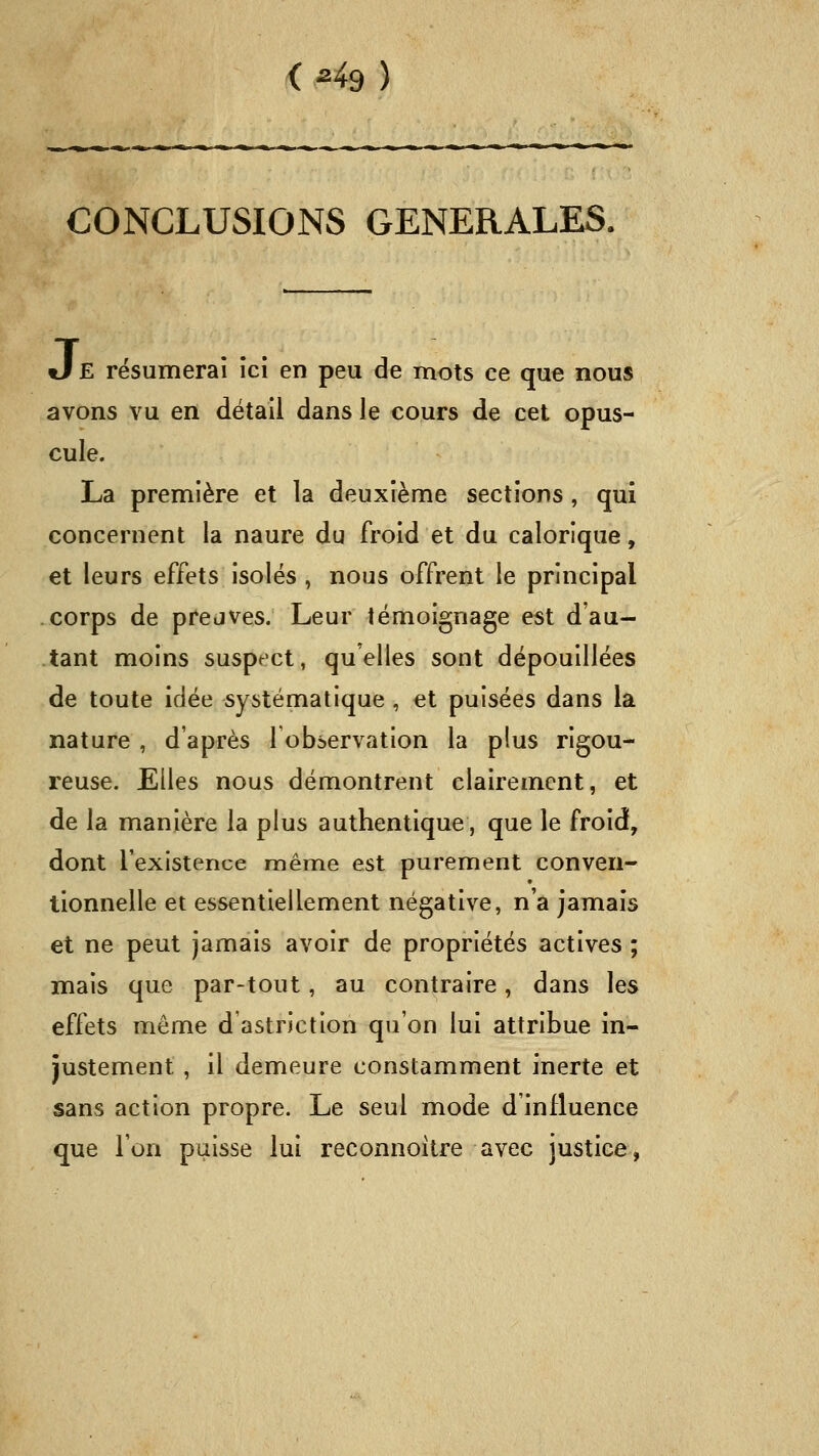 < M9 ) CONCLUSIONS GENERALES. J E résumerai ici en peu de mots ce que nous avons vu en détail dans le cours de cet opus- cule. La première et la deuxième sections , qui concernent la naure du froid et du calorique, et leurs effets isolés , nous offrent le principal corps de prejves. Leur témoignage est d'au- tant moins suspect, qu'elles sont dépouillées de toute idée systématique , et puisées dans la nature , d'après lobservation la plus rigou- reuse. Elles nous démontrent clairement, et de la manière la plus authentique, que le froid, dont l'existence même est purement conven- tionnelle et essentiellement négative, n'a jamais et ne peut jamais avoir de propriétés actives ; mais que par-tout, au contraire, dans les effets même d'astriction qu'on lui attribue in- justement , il demeure constamment inerte et sans action propre. Le seul mode d'influence que l'on puisse lui reconnoître avec justice,