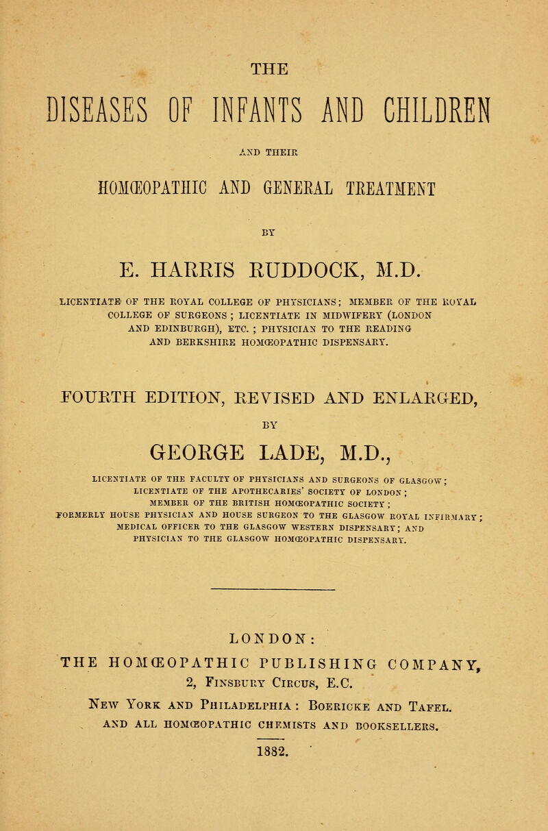 THE DISEASES OE INFANTS AND CHILDREN AND THEIR HOM(EOPATIIIC AND GENEEAL TEEATMENT BY E. HARRIS RUDDOCK, M.D. LICENTIATE OF THE ROYAL COLLEGE OF PHYSICIANS; MEMBER OF THE ROYAL COLLEGE OF SURGEONS ; LICENTIATE IN MIDWIFERY (LONDON AND EDINBURGH), ETC. ; PHYSICIAN TO THE READING AND BERKSHIRE HOMCEOPATHIC DISPENSARY. JFOURTH EDITION, REVISED AND ENLAEGED, BY GEORGE LADE, M.D. LICENTIATE OF THE FACULTY OF PHYSICIANS AND SURGEONS OF GLASGOW; LICENTIATE OF THE APOTHECARIES' SOCIETY OF LONDON ; MEMBER OF THE BRITISH HOMCEOPATHIC SOCIETY ; TOFoMERLY HOUSE PHYSICIAN AND HOUSE SURGEON TO THE GLASGOW ROYAL INFIRMARY MEDICAL OFFICER TO THE GLASGOW WESTERN DISPENSARY; AND PHYSICIAN TO THE GLASGOW HOMCEOPATHIC DISPENSARY. LONDON: THE HOMCEOPATHIC PUBLISHING COMPANY, 2, FiNSBURY Circus, E.C. New York and Philadelphia : Boericke and Tafel. and all homceopathic chemists and booksellers. 1882. ■