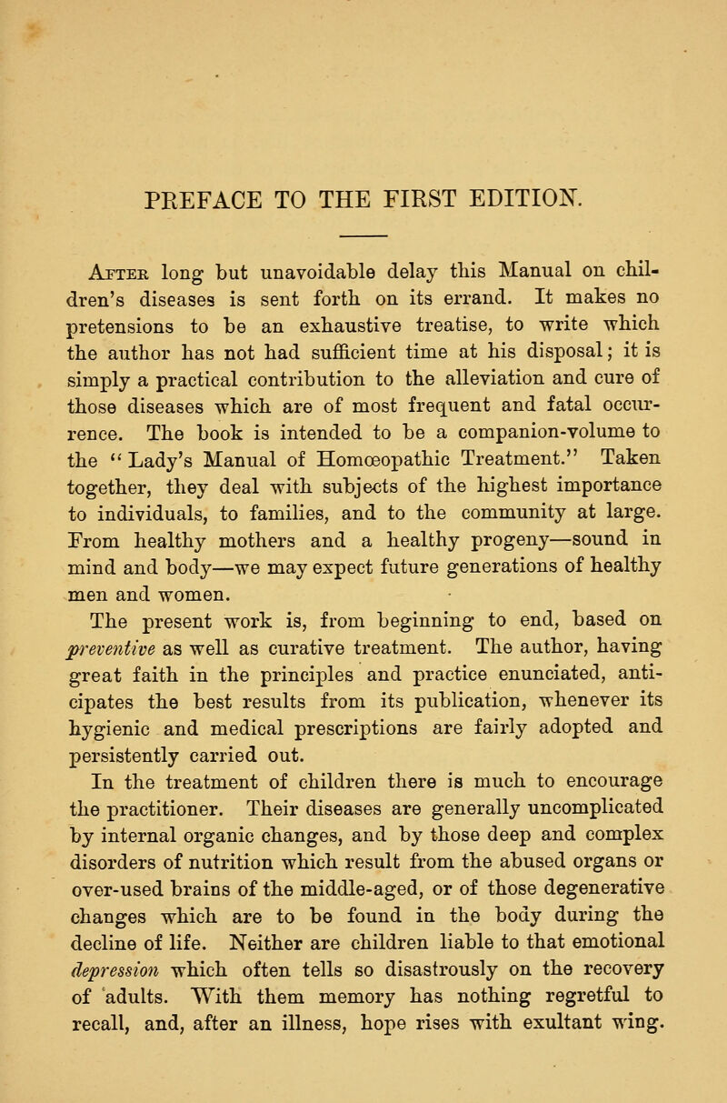 PREFACE TO THE FIRST EDITION. After long but unavoidable delay this Manual on chil- dren's diseases is sent forth on its errand. It makes no pretensions to be an exhaustive treatise, to write which the author has not had sufficient time at his disposal; it is simply a practical contribution to the alleviation and cure of those diseases which are of most frequent and fatal occur- rence. The book is intended to be a companion-volume to the ^' Lady's Manual of Homoeopathic Treatment. Taken together, they deal with subjects of the highest importance to individuals, to families, and to the community at large. From healthy mothers and a healthy progeny—sound in mind and body—we may expect future generations of healthy men and women. The present work is, from beginning to end, based on preventive as well as curative treatment. The author, having great faith in the principles and practice enunciated, anti- cipates the best results from its publication, whenever its hygienic and medical prescriptions are fairly adopted and persistently carried out. In the treatment of children there is much to encourage the practitioner. Their diseases are generally uncomplicated by internal organic changes, and by those deep and complex disorders of nutrition which result from the abused organs or over-used brains of the middle-aged, or of those degenerative changes which are to be found in the body during the decline of life. Neither are children liable to that emotional depression which often tells so disastrously on the recovery of adults. With them memory has nothing regretful to recall, and, after an illness, hope rises with exultant wing.