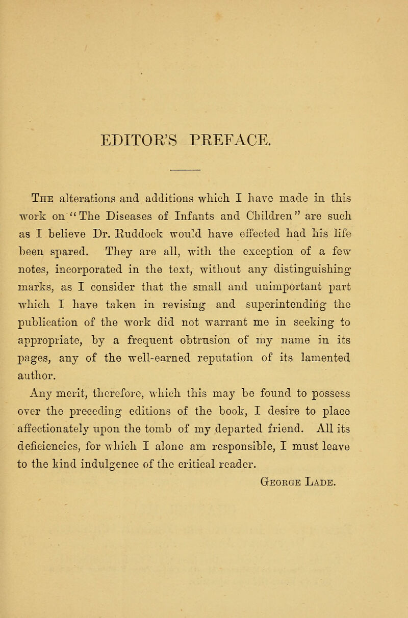 EDITOR'S PREFACE. The alterations and additions wliich. I have made in tHis work on^'The Diseases of Infants and Children are such as I believe Dr. Euddock won!d have effected had his life been spared. They are all, with the exception of a few notes, incorporated in the text, without any distinguishing marks, as I consider that the small and unimportant part which I have taken in revising and superintending the publication of the work did not warrant me in seeking to appropriate, by a frequent obtrusion of my name in its pages, any of the well-earned reputation of its lamented author. Any merit, therefore, which this may be found to possess over the preceding editions of the book, I desire to place affectionately upon the tomb of my departed friend. All its deficiencies, for which I alone am responsible, I must leave to the kind indulgence of the critical reader. Geoege Lade.